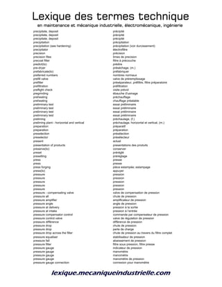 Lexique des termes techniqueLexique des termes techniqueLexique des termes techniqueLexique des termes technique
en maintenance et mécanique industrielle, électromécanique, ingénierieen maintenance et mécanique industrielle, électromécanique, ingénierieen maintenance et mécanique industrielle, électromécanique, ingénierieen maintenance et mécanique industrielle, électromécanique, ingénierie
precipitate, deposit précipité
precipitate, deposit précipité
precipitate, deposit précipité
precipitation précipitation
precipitation (see hardening) précipitation (voir durcissement)
precipitator électrofiltre
precision précision
precision files limes de precision
precoat filter filtre à précouche
predict(to) prédire
pre-dryer préséchage, (m.)
prefabricate(to) préfabriquer
preferred numbers nombres normaux
prefill valve valve de préremplissage
prefilter préséparateur, préfiltre, filtre préparatoire
prefiltration préfiltration
preflight check visite prévol
pregrinding ébauche d'usinage
preheating préchauffage
preheating chauffage préalable
preliminary test essai préliminaire
preliminary test essai préliminaire
preliminary test essai préliminaire
preliminary test essai préliminaire
preliming préchaulage, (f.)
preliming plant - horizontal and vertical préchaulage, horizontal et vertical, (m.)
preparation préparatif
preparation préparation
preselection présélection
preselector présélecteur
present actuel
presentation of products presentations des produits
preserve(to) conserver
preset préréglé
presetting préréglage
press presse
press presse
press forging pièce estampée; estampage
press(to) appuyer
pressure pression
pressure pression
pressure pression
pressure pression
pressure pression
pressure - compensating valve valve de compensation de pression
pressure all chute de pression
pressure amplifier amplificateur de pression
pressure angle angle de pression
pressure at delivery pression à la sortie
pressure at intake pression à l’entrée
pressure compensator control commande par compensateur de pression
pressure control valve valve de régulation de pression
pressure différence différence de pression
pressure drop chute de pression
pressure drop perte de charge
pressure drop across the filter chute de pression au travers du filtre complet
pressure equaliser stabilisateur de pression
pressure fall abaissement de pression
pressure filter filtre sous pression, filtre presse
pressure gauge indicateur de pression
pressure gauge manomètre
pressure gauge manomètre
pressure gauge manomètre de pression
pressure gauge connection connexion pour manomètre
 