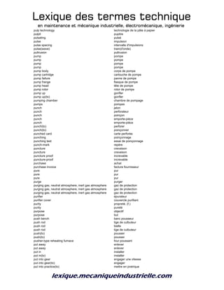 Lexique des termes techniqueLexique des termes techniqueLexique des termes techniqueLexique des termes technique
en maintenance et mécanique industrielle, électromécanique, ingénierieen maintenance et mécanique industrielle, électromécanique, ingénierieen maintenance et mécanique industrielle, électromécanique, ingénierieen maintenance et mécanique industrielle, électromécanique, ingénierie
pulp technology technologie de la pâte à papier
pulpit pupitre
pulsating pulsé
pulse impulsion
pulse spacing intervalle d'impulsions
pulse(wave) train(d'onde)
pultrusion pultrusion
pump pompe
pump pompe
pump pompe
pump pompe
pump body corps de pompe
pump cartridge cartouche de pompe
pump failure panne de pompe
pump frange flasque de pompe
pump head tête de pompe
pump rotor rotor de pompe
pump up gonfler
pump up(to) gonfler
pumping chamber chambre de pompage
pumps pompes
punch jeton
punch perforateur
punch poinçon
punch emporte-pièce
punch emporte-pièce
punch(to) perforer
punch(to) poinçonner
punched card carte perforée
punching poinçonnage
punching test essai de poinçonnage
punch-mark repère
puncture crevaison
puncture crevaison
puncture proof increvable
puncture-proof increvable
purchase achat
purchase invoice facture fournisseur
pure pur
pure pur
pure pur
purge purger
purging gas, neutral atmosphere, inert gas atmosphere gaz de protection
purging gas, neutral atmosphere, inert gas atmosphere gaz de protection
purging gas, neutral atmosphere, inert gas atmosphere gaz de protection
purifier épurateur
purifier cover couvercle purifiant
purity propreté, (f.)
purity pureté
purpose objectif
purpose but
push bench banc pousseur
push rod tige de culbuteur
push rod bielle
push rod tige de culbuteur
push(to) pousser
push(to) pousser
pusher-type reheating furnace four poussant
put away enlever
put away enlever
put in installer
put in(to) installer
put into gear engager une vitesse
put into gear(to) engager
put into practice(to) mettre en pratrique
 