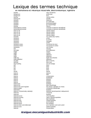 Lexique des termes techniqueLexique des termes techniqueLexique des termes techniqueLexique des termes technique
en maintenance et mécanique industrielle, électromécanique, ingénierieen maintenance et mécanique industrielle, électromécanique, ingénierieen maintenance et mécanique industrielle, électromécanique, ingénierieen maintenance et mécanique industrielle, électromécanique, ingénierie
backfire retour de flamme
background arrière plan
background fond
backing marche arrière
backing iron semelle
backlash battement
backlash jeu indésirable
backlash jeu(d'assemblage)
backlash jeu d'assemblage
backlog réserve
backscattering contrast contraste en électrons rétrodiffusés
backscattering contrast contraste en électrons rétrodiffusés
back-up roll cylindre d'appui
back-up roll cylindre d'appui
back-up roll cylindre d'appui
back-up roll cylindre d'appui
backwall mur arrière (four martin)
backward arrière
backward en arrière
backward rétrogade
backward arrière
backward motion mouvement de recul
backward motion mouvement en arrière
backwards vers l'arrière
bad mauvais
bad edge bord défectueux
badge insigne
baffle chicane
baffle déflecteur
baffle déflecteur
baffle (to) établir des chicanes
baffle déflecteur déflecteur
bag filter filtre à manche,
bag filter filtre à sac
bag moulding sac de moulage
bail barre
bail étrier
bail étrier
bail étrier
bainite bainite
balance balance
balance bilan
balance compensation
balance équilibrage
balance équilibre
balance équilibre
balance équilibre
balance (to) équilibrer
balance line ligne d'équilibrage
balance tank, level regulator bac tampon, régulateur du niveau
balance weight contrepoids d'équilibrage
balance(to) équilibrer
balance, to (dynamically, statically) équilibrer (dynamiquement, statiquement)
balanced compensé
balanced équilibré
balanced circuit circuit équilibré
balanced housing cage à cylindres équilibrés
balanced line ligne équilibrée
balanced load charge équilibrée
balanced pintle pivot équilibré
balanced spool tiroir équilibré
balanced steel; semi-killed steel acier équilibré; acier semi-calmé
balanced vane palette équilibrée
balancer compensateur
 