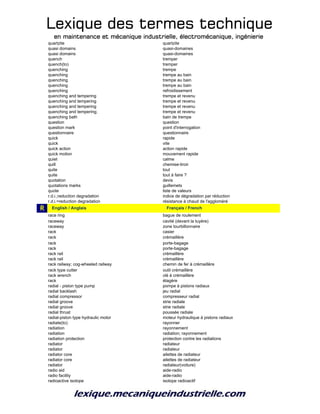 Lexique des termes techniqueLexique des termes techniqueLexique des termes techniqueLexique des termes technique
en maintenance et mécanique industrielle, électromécanique, ingénierieen maintenance et mécanique industrielle, électromécanique, ingénierieen maintenance et mécanique industrielle, électromécanique, ingénierieen maintenance et mécanique industrielle, électromécanique, ingénierie
quartzite quartzite
quasi domains quasi-domaines
quasi domains quasi-domaines
quench tremper
quench(to) tremper
quenching trempe
quenching trempe au bain
quenching trempe au bain
quenching trempe au bain
quenching refroidissement
quenching and tempering trempe et revenu
quenching and tempering trempe et revenu
quenching and tempering trempe et revenu
quenching and tempering; trempe et revenu
quenching bath bain de trempe
question question
question mark point d'interrogation
questionnaire questionnaire
quick rapide
quick vite
quick action action rapide
quick motion mouvement rapide
quiet calme
quill chemise-tiroir
quite tout
quite tout à faire ?
quotation devis
quotations marks guillemets
quote liste de valeurs
r.d.i.;reduction degradation indice de dégradation par réduction
r.d.i.=reduction degradation résistance à chaud de l'aggloméré
R r_English / Anglais r_Français / French
race ring bague de roulement
raceway cavité (devant la tuyère)
raceway zone tourbillonnaire
rack casier
rack crémaillère
rack porte-bagage
rack porte-bagage
rack rail crémaillère
rack rail crémaillère
rack railway; cog-wheeled railway chemin de fer à crémaillère
rack type cutter outil crémaillère
rack wrench clé à crémaillère
rack étagère
radial - piston type pump pompe à pistons radiaux
radial backlash jeu radial
radial compressor compresseur radial
radial groove strie radiale
radial groove strie radiale
radial thrust poussée radiale
radial-piston type hydraulic motor moteur hydraulique à pistons radiaux
radiate(to) rayonner
radiation rayonnement
radiation radiation; rayonnement
radiation protection protection contre les radiations
radiator radiateur
radiator radiateur
radiator core ailettes de radiateur
radiator core ailettes de radiateur
radiator radiateur(voiture)
radio aid aide-radio
radio facility aide-radio
radioactive isotope isotope radioactif
 