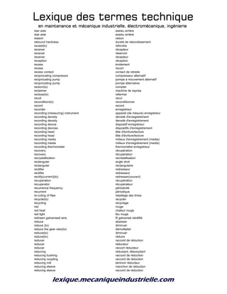 Lexique des termes techniqueLexique des termes techniqueLexique des termes techniqueLexique des termes technique
en maintenance et mécanique industrielle, électromécanique, ingénierieen maintenance et mécanique industrielle, électromécanique, ingénierieen maintenance et mécanique industrielle, électromécanique, ingénierieen maintenance et mécanique industrielle, électromécanique, ingénierie
rear axle essieu arrière
rear axle essieu arrière
reason raison
rebound hardness dureté de rebondissement
recast(to) refondre
receiver récepteur
receiver réservoir
receiver récepteur
reception réception
recess évidement
recess recoin
recess contact contact de retraite
reciprocating compressor compresseur alternatif
reciprocating pump pompe à mouvement alternatif
reciprocating pump pompe alternative
reckon(to) compter
reclaimer machine de reprise
reclose(to) refermer
recoil recul
recondition(to) reconditionner
record record
recorder enregistreur
recording (measuring) instrument appareil (de mesure) enregistreur
recording density densité d'enregistrement
recording density densité d'enregistrement
recording device dispositif enregistreur
recording devices dispositifs d'enregistrement
recording head tête d'écriture/lecture
recording head tête d'écriture/lecture
recording media milieux d'enregistrement (media)
recording media milieux d'enregistrement (media)
recording thermometer thermomètre enregistreur
recovery récupération
recovery récupération
recrystallization recristallisation
rectangular angle droit
rectangular rectangulaire
rectifier redresseur
rectifier redresseur
rectify(current)(to) redresser(courant)
recuperation récupération
recuperator récupérateur
recurrence frequency périodicité
recurrent périodique
re-cuting of files retaillage des limes
recycle(to) recycler
recycling recyclage
red rouge
red heat chaleur rouge
red light feu rouge
redrawn galvanised wire fil galvanisé retréfilé
reduce abaisser
reduce (to) diminuer
reduce the gear ratio(to) démultiplier
reduce(to) diminuer
reduce(to) réduire
reducer raccord de réduction
reducer réducteur
reducer raccort réducteur
reducing réduisant; désoxydant
reducing bushing raccord de réduction
reducing coupling raccord de réduction
reducing mill laminoir réducteur
reducing sleeve manchon de réduction
reducing sleeve raccord de réduction
 
