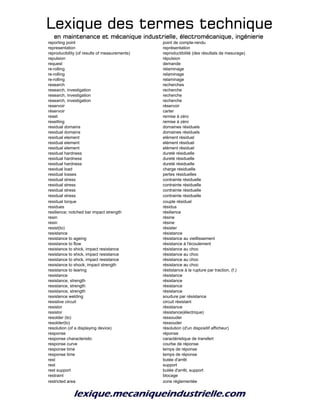 Lexique des termes techniqueLexique des termes techniqueLexique des termes techniqueLexique des termes technique
en maintenance et mécanique industrielle, électromécanique, ingénierieen maintenance et mécanique industrielle, électromécanique, ingénierieen maintenance et mécanique industrielle, électromécanique, ingénierieen maintenance et mécanique industrielle, électromécanique, ingénierie
reporting point point de compte-rendu
representation représentation
reproducibility (of results of measurements) reproductibilité (des résultats de mesurage)
repulsion répulsion
request demande
re-rolling relaminage
re-rolling relaminage
re-rolling relaminage
research recherches
research, investigation recherche
research, investigation recherche
research, investigation recherche
reservoir réservoir
réservoir carter
reset remise à zéro
resetting remise à zéro
residual domains domaines résiduels
residual domains domaines résiduels
residual element elément résiduel
residual element elément résiduel
residual element elément résiduel
residual hardness dureté résiduelle
residual hardness dureté résiduelle
residual hardness dureté résiduelle
residual load charge résiduelle
residual losses pertes résiduelles
residual stress contrainte résiduelle
residual stress contrainte résiduelle
residual stress contrainte résiduelle
residual stress contrainte résiduelle
residual torque couple résiduel
residues résidus
resilience; notched bar impact strength résilience
resin résine
resin résine
resist(to) résister
resistance résistance
resistance to ageing résistance au vieillissement
resistance to flow résistance à l'écoulement
resistance to shick, impact resistance résistance au choc
resistance to shick, impact resistance résistance au choc
resistance to shick, impact resistance résistance au choc
resistance to shock; impact strength résistance au choc
resistance to tearing réstistance à la rupture par traction, (f.)
resistance résistance
resistance, strength résistance
resistance, strength résistance
resistance, strength résistance
resistence welding soudure par résistance
resistive circuit circuit résistant
resistor résistance
resistor résistance(électrique)
resolder (to) ressouder
resolder(to) ressouder
resolution (of a displaying device) résolution (d'un dispositif afficheur)
response réponse
response characteristic caractéristique de transfert
response curve courbe de réponse
response time temps de réponse
response time temps de réponse
rest butée d'arrêt
rest support
rest support butée d'arrêt, support
restraint blocage
restricted area zone réglementée
 