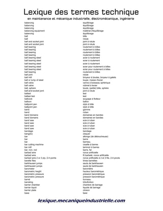 Lexique des termes techniqueLexique des termes techniqueLexique des termes techniqueLexique des termes technique
en maintenance et mécanique industrielle, électromécanique, ingénierieen maintenance et mécanique industrielle, électromécanique, ingénierieen maintenance et mécanique industrielle, électromécanique, ingénierieen maintenance et mécanique industrielle, électromécanique, ingénierie
balancing equilibrage
balancing équilibrage
balancing équilibrage
balancing equipment matérial d'équilibrage
balancing équilibrage
ball bille
ball rotule
ball and socket joint joint à rotule
ball and socket joint joint à rotule
ball bearing roulement à billes
ball bearing roulement à billes
ball bearing roulement à billes
ball bearing roulement à billes
ball bearing steel acier à roulement
ball bearing steel acier à roulement
ball bearing steel acier à roulement
ball bearing steel acier pour roulement à billes
ball bearing steel acier pour roulement à billes
ball bearing roulement à billes
ball joint rotule
ball mill broyeur à boules, broyeur à galets
ball or lump of steel loupe; masse d'acier
ball valve vanne à boisseau sphérique
ball valve robinet à levier
ball, sphere boule, (petite) bille, sphère
ball-and-socket joint joint à rotule
ballast lest
ballast lest lest
ballcock soupape à flotteur
balloon ballon
ballpoint pen stylo à bille
ballpoint pen stylo à bille
band gamme
band ruban
band domains domaines en bandes
band domains domaines en bandes
band saw scie à ruban
band saw scie à ruban
band saw scie à ruban
band saw scie à ruban
bandage bandage
bang(to) claquer
bar allonge (de déboucheuse)
bar barre
bar barreau
bar cutting machine cisaille à barres
bar mill laminoir à barres
bar, iron, rod barre, fer
barbed wire ronce artificielle
barbed wire fil barbelé; ronce artificielle
barbed wire 2 or 3 ply, 2-4 points ronce artificielle à 2 et 3 fils, 2-4 picots
barette files limes barrettes
barkhausen jumps sauts de barkhausen
barkhausen jumps sauts de barkhausen
barometer baromètre
barometric height hauteur barométrique
barometric pressure pression barométrique
barometric pressure pression barométrique
barrel tonneau
barreling tribofinition
barrier chamber chambre de barrage
barrier liquid liquide de barrage
barrier plate cloison
base base
 