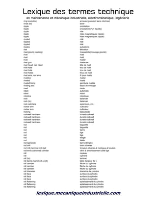 Lexique des termes techniqueLexique des termes techniqueLexique des termes techniqueLexique des termes technique
en maintenance et mécanique industrielle, électromécanique, ingénierieen maintenance et mécanique industrielle, électromécanique, ingénierieen maintenance et mécanique industrielle, électromécanique, ingénierieen maintenance et mécanique industrielle, électromécanique, ingénierie
ring;revolution anneau (gueulard sans cloches)
rinse (to) laver
ripple ondulation
ripple ondulation(d'un liquide)
ripple ride
ripple rides magnétiques (ripple)
ripple rides magnétiques (ripple)
rippled ridé
rippled ridé
rippled ridé
ripples pulsations
rise élévation
riser(gravity casting) masselotte(moulage gravité)
rivet rivet
rivet rivet
rivet riveter
rivet gun riveteuse
rivet head; nail head tête de rivet
rivet hole trou de rivet
rivet hole trou de rivet
rivet holes trous de rivet
rivet wire; nail wire fil pour rivets
rivet(to) riveter
riveted riveté
riveted lining garniture rivetée
riveting test essai de rivetage
road route
robot automate
robot robot
robotics robotique
rock balancer
rock (to) balancer
rock catchers epierreurs, (m.)
rocker arm culbuteur
rocker arm culbuteur
rocking bascule(à)
rockwell hardness dureté rockwell
rockwell hardness dureté rockwell
rockwell hardness dureté rockwell
rockwell hardness dureté rockwell
rod baguette
rod baguette
rod barre
rod tige
rod tige
rod tringle
rod bielle
rod (general) barre (tringle)
rod mill train à barres
rod mill,hammer mill,ball broyeur à barres,à marteaux,à boulets
rod-end cushioned cylinder vérin à amortissement côté tige
roll rouleau
roll cylindre
roll (to) laminer
roll barrel, barrel (of a roll) table (largeur de )
roll camber flèche du cylindre
roll camber flèche du cylindre
roll camber flèche du cylindre
roll diameter diamètre de cylindre
roll face surface du cylindre
roll face surface du cylindre
roll face surface du cylindre
roll flattening aplatissement du cylindre
roll flattening aplatissement du cylindre
roll flattening aplatissement du cylindre
 