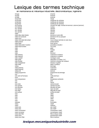 Lexique des termes techniqueLexique des termes techniqueLexique des termes techniqueLexique des termes technique
en maintenance et mécanique industrielle, électromécanique, ingénierieen maintenance et mécanique industrielle, électromécanique, ingénierieen maintenance et mécanique industrielle, électromécanique, ingénierieen maintenance et mécanique industrielle, électromécanique, ingénierie
roll gap emprise
roll gap emprise
roll gap emprise
roll grinder meule
roll grinder rectifieuse de cylindres
roll grinder rectifieuse de cylindres
roll grinder rectifieuse de cylindres
roll housing montant de cage; montant de laminoir; colonne (laminoir)
roll material rouleau
roll, cylinder cylindre
roll, cylinder cylindre
roll, cylinder cylindre
rolled laminé
rolled alloy steel sheets laminés en acier allié
rolled iron products laminés en fer au pacquet
rolled irons laminés
rolled mild steel disk wheel roue à disque laminée en acier doux
rolled product produit laminé
rolled steel acier laminé
rolled steel joists h section poutrelles à double t
rolled wood screws vis à bois
roller galet
roller rouleau
roller galet
roller lamineur
roller bearing roulement à rouleaux
roller bearing roulement à rouleaux
roller coaster montagne russe
roller grate séparateur à rouleau, (m.)
roller leveller machine à dresser les rouleaux
roller straightener dresseur à galets
roller table table à rouleaux
rolling laminage
rolling bearing roulement
rolling bearing roulement
rolling mill laminoir
rolling programme programme de laminage
roof toît
roof, arch (of furnace) voûte (de four)
room salle
room temperature température ambiante
root pied
root racine
root circle cercle de pied
root cylinder cylindre de pied
root diameter diamètre de pied
root radius rayon de pied
root relief dépouille de pied
root surface surface de pied
rope câble
rope câble
rope corde
rope câble
rope corde
ropeway funiculaire
rotary rotatif
rotary rotatoire
rotary axis axe rotatif
rotary axis axe rotatif
rotary compressor compresseur rotatif
rotary converter convertisseur rotatif
rotary disk filter filtre à disque rotatif
rotary drive entraînement rotatif
rotary drum filter filtre à tambour
 