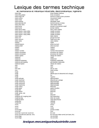 Lexique des termes techniqueLexique des termes techniqueLexique des termes techniqueLexique des termes technique
en maintenance et mécanique industrielle, électromécanique, ingénierieen maintenance et mécanique industrielle, électromécanique, ingénierieen maintenance et mécanique industrielle, électromécanique, ingénierieen maintenance et mécanique industrielle, électromécanique, ingénierie
rotary files limes fraisées rotatives
rotary filing plates limes circulaires
rotary forge mill laminoir à tubes à banc pousseur
rotary motion mouvement rotatif
rotary motor moteur rotatif
rotary pickling décapage rotatif
rotary piercing mill laminoir perceur à tubes
rotary pilot valve valve pilote rotative
rotary pump pompe à mouvement rotatif
rotary pump pompe rotative
rotary servo-valve servo valve rotative
rotary shears, rotary slitter cisaille circulaire
rotary shears, rotary slitter cisaille circulaire
rotary shears, rotary slitter cisaille circulaire
rotary table table rotative
rotary unit groupe tournant
rotary vacuum rotatif sous vide
rotary valve valve rotative
rotating rotatif
rotating beacon phare tournant
rotating shaft arbre tournant
rotation rotation
rotation rotation
rotation number nombre d'enroulement
rotation processes processus de rotation
rotation processes processus de rotation
rotation speed vitesse de rotation
rotational rotatif
rotational rotationnel
rotational hysteresis hystérésis rotationelle
rotational permeability perméabilité rotationelle
rotational speed vitesse de rotation
rotor rotor
rotor rotor
rotor axis axe du rotor
roue carter arrière
rough brutal
rough difficile (pour la descente de la charge)
rough dur
rough rugueux
rough estimate approximation
rough machined ebauché par usinage
rough machining dégrossissage
rough machining dégrossissage
rough machining dégrossissage
rough out(to) ébaucher
rough paper papier brouillon
rough plan esquisse
rough sketch ébauche
rough, gross, raw brut
roughed ebauché
roughing mill; roughing train train ébaucheur
roughing slag laitier de coulée
roughing stand cage ébaucheuse
roughness rugosité
roughness rugosité
round autour
round rond
round ronde
round bags poches rondes
round bar rond
round bar; round rod; round iron fer rond
round concrete bar (see bar, iron) fer rond pour béton armé (voir barre, fer)
round edge rive arrondie
round edge rive arrondie
 