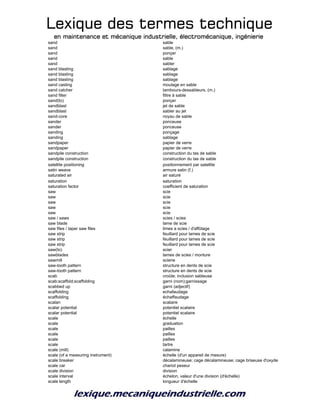 Lexique des termes techniqueLexique des termes techniqueLexique des termes techniqueLexique des termes technique
en maintenance et mécanique industrielle, électromécanique, ingénierieen maintenance et mécanique industrielle, électromécanique, ingénierieen maintenance et mécanique industrielle, électromécanique, ingénierieen maintenance et mécanique industrielle, électromécanique, ingénierie
sand sable
sand sable, (m.)
sand ponçer
sand sable
sand sabler
sand blasting sablage
sand blasting sablage
sand blasting sablage
sand casting moulage en sable
sand catcher tambours-dessableurs, (m.)
sand filter filtre à sable
sand(to) ponçer
sandblast jet de sable
sandblast sabler au jet
sand-core noyau de sable
sander ponceuse
sander ponceuse
sanding ponçage
sanding sablage
sandpaper papier de verre
sandpaper papier de verre
sandpile construction construction du tas de sable
sandpile construction construction du tas de sable
satellite positioning positionnement par satellite
satin weave armure satin (f.)
saturated air air saturé
saturation saturation
saturation factor coefficient de saturation
saw scie
saw scie
saw scie
saw scie
saw scie
saw / saws scies / scies
saw blade lame de scie
saw files / taper saw files limes a scies / d'affûtage
saw strip feuillard pour lames de scie
saw strip feuillard pour lames de scie
saw strip feuillard pour lames de scie
saw(to) scier
sawblades lames de scies / monture
sawmill scierie
saw-tooth pattern structure en dents de scie
saw-tooth pattern structure en dents de scie
scab croûte; inclusion sableuse
scab;scaffold;scaffolding garni (nom);garnissage
scabbed up garni (adjectif)
scaffolding echafaudage
scaffolding échaffaudage
scalan scalaire
scalar potential potentiel scalaire
scalar potential potentiel scalaire
scale échelle
scale graduation
scale pailles
scale pailles
scale pailles
scale tartre
scale (mill) calamine
scale (of a measuring instrument) échelle (d'un appareil de mesure)
scale breaker décalamineuse; cage décalamineuse; cage briseuse d'oxyde
scale car chariot peseur
scale division division
scale interval échelon, valeur d'une division (d'échelle)
scale length longueur d'échelle
 