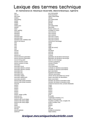 Lexique des termes techniqueLexique des termes techniqueLexique des termes techniqueLexique des termes technique
en maintenance et mécanique industrielle, électromécanique, ingénierieen maintenance et mécanique industrielle, électromécanique, ingénierieen maintenance et mécanique industrielle, électromécanique, ingénierieen maintenance et mécanique industrielle, électromécanique, ingénierie
seal joint d'échantéité
seal oil huile de phoque
seal valve clapet d'étanchéité
seal(to) obturer
seal;sealing joint d'étanchéité
sealed étanche
sealed plombé
sealed étanche
sealing joint joint d'étanchéité
sealing étanchéité
seam fausse couture, (f.)
seam welding soudage en cordon
seamless sans soudure
seamless sans soudure
seamless sans soudure
seamless pipe tube sans couture
seamless pipe tube sans soudure
seamless tube; weldless tube tube sans soudure
search and rescue recherche et sauvetage
seat assise
seat siège
seat siège
seat siège (de vanne)
seat siège
second deuxième
second seconde
second seconde
second cut mi-doux
second harmonic generation génération de deuxième harmonique
second harmonic generation génération de deuxième harmonique
second liming plant atelier de 2nd chaulage
second moment of area moment quadratique
second moment of mass moment d'inertie
secondary secondaire
secondary circuit circuit secondary
secondary electron contrast contraste en electrons secondaires
secondary electron contrast contraste en electrons secondaires
secondary line ligne secondaire
secondary line tuyauterie secondaire
secondary lining mâchoire secondaire
secondary railway chemin de fer secondaire (ou) vicinal
secondary settling tank bassin secondaire de décantation
secondary standard étalon secondaire
second-order phase transition transition de phase du deuxième ordre
second-order phase transition transition de phase du deuxième ordre
seconds produits de second choix; produits déclassés
section coupe
section profilé
section section
section section
section section
section section
section; shape; profile profil
sectional iron fer profilé
sectional warp ourdissage à sections, (m.)
sections with round edges profils à coins arrondis
sections with sharp edges cornières à arrêtes vives, à angles vifs
sections with sharp edges profils à arrêtes vives
sector secteur
sector secteur
secure(to) fixer
security sécurité
security glasses lunettes de protection
sediment dépôt (résidu)
 