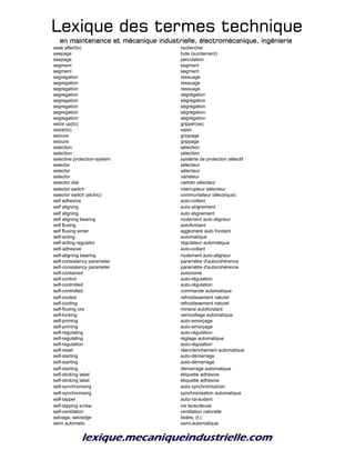 Lexique des termes techniqueLexique des termes techniqueLexique des termes techniqueLexique des termes technique
en maintenance et mécanique industrielle, électromécanique, ingénierieen maintenance et mécanique industrielle, électromécanique, ingénierieen maintenance et mécanique industrielle, électromécanique, ingénierieen maintenance et mécanique industrielle, électromécanique, ingénierie
seek after(to) rechercher
seepage fuite (suintement)
seepage percolation
segment segment
segment segment
segregation ressuage
segregation ressuage
segregation ressuage
segregation ségrégation
segregation ségrégation
segregation ségrégation
segregation ségrégation
segregation ségrégation
seize up(to) gripper(se)
seize(to) saisir
seizure grippage
seizure grippage
selection sélection
selection sélection
selective protection-system système de protection sélectif
selector sélecteur
selector sélecteur
selector variateur
selector dial cadran sélecteur
selector switch interrupteur sélecteur
selector switch (elctric) communtateur (électrique)
self adhesive auto-collant
self aligning auto-alignement
self aligning auto alignement
self aligning bearing roulement auto aligneur
self fluxing autofondant
self fluxing sinter aggloméré auto fondant
self-acting automatique
self-acting regulator régulateur automatique
self-adhesive auto-collant
self-aligning bearing roulement auto-aligneur
self-consistency parameter paramètre d'autocohérence
self-consistency parameter paramètre d'autocohérence
self-contained autonome
self-control auto-régulation
self-controlled auto-régulation
self-controlled commande automatique
self-cooled refroidissement naturel
self-cooling refroidissement naturel
self-fluxing ore minerai autofondant
self-locking verrouillage automatique
self-priming auto-amorçage
self-priming auto-amorçage
self-regulating auto-régulation
self-regulating réglage automatique
self-regulation auto-régulation
self-reset réenclenchement automatique
self-starting auto-démarrage
self-starting auto-démarrage
self-starting démarrage automatique
self-sticking label étiquette adhésive
self-sticking label étiquette adhésive
self-synchronising auto-synchronisation
self-synchronising synchronisation automatique
self-tapper auto-taraudant
self-tapping screw vis taraudeuse
self-ventilation ventilation naturelle
selvage, selvedge lisière, (f.)
semi automatic semi-automatique
 