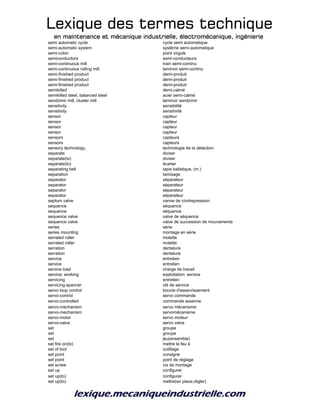 Lexique des termes techniqueLexique des termes techniqueLexique des termes techniqueLexique des termes technique
en maintenance et mécanique industrielle, électromécanique, ingénierieen maintenance et mécanique industrielle, électromécanique, ingénierieen maintenance et mécanique industrielle, électromécanique, ingénierieen maintenance et mécanique industrielle, électromécanique, ingénierie
semi automatic cycle cycle semi automatique
semi-automatic system système semi-automatique
semi-colon point virgule
semiconductors semi-conducteurs
semi-continuous mill train semi-continu
semi-continuous rolling mill laminoir semi-continu
semi-finished product demi-produit
semi-finished product demi-produit
semi-finished product demi-produit
semikilled demi-calmé
semikilled steel, balanced steel acier semi-calmé
sendzimir mill, cluster mill laminoir sendzimir
sensitivity sensibilité
sensitivity sensitivité
sensor capteur
sensor capteur
sensor capteur
sensor capteur
sensors capteurs
sensors capteurs
sensory technology, technologie de la détection
separate diviser
separate(to) diviser
separate(to) écarter
separating belt tapis balistique, (m.)
separation tamisage
separator séparateur
separator séparateur
separator séparateur
separator séparateur
septum valve vanne de contrepression
sequence séquence
sequence séquence
sequence valve valve de séquence
sequence valve valve de succession de mouvements
series série
series mounting montage en série
serrated roller molette
serrated roller molette
serration dentelure
serration dentelure
service entretien
service entretien
service load charge de travail
service; working exploitation; service
servicing entretien
servicing spanner clé de service
servo loop control boucle d'asservissement
servo-control servo commande
servo-controlled commande asservie
servo-mechanism servo mécanisme
servo-mechanism servomécanisme
servo-motor servo moteur
servo-valve servo valve
set groupe
set groupe
set jeu(ensemble)
set fire on(to) mettre le feu à
set of tool outillage
set point consigne
set point point de réglage
set screw vis de montage
set up configurer
set up(to) configurer
set up(to) mettre(en place,régler)
 