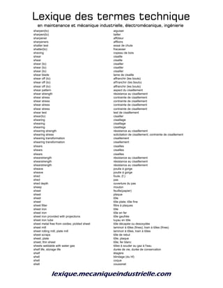 Lexique des termes techniqueLexique des termes techniqueLexique des termes techniqueLexique des termes technique
en maintenance et mécanique industrielle, électromécanique, ingénierieen maintenance et mécanique industrielle, électromécanique, ingénierieen maintenance et mécanique industrielle, électromécanique, ingénierieen maintenance et mécanique industrielle, électromécanique, ingénierie
sharpen(to) aiguiser
sharpen(to) tailler
sharpener affûteur
sharpeners affiloirs
shatter test essai de chute
shatter(to) fracasser
shaving copeau de bois
shear cisaille
shear cisaille
shear (to) cisailler
shear (to) cisailler
shear (to) cisailler
shear blade lame de cisaille
shear off (to) affranchir (les bouts)
shear off (to) affranchir (les bouts)
shear off (to) affranchir (les bouts)
shear pattern aspect du cisaillement
shear strength résistance au cisaillement
shear stress contrainte de cisaillement
shear stress contrainte de cisaillement
shear stress contrainte de cisaillement
shear stress contrainte de cisaillement
shear test test de cisaillement
shear(to) cisailler
shearing cisaillage
shearing cisaillage
shearing cisaillage
shearing strength résistance au cisaillement
shearing stress solicitation de cisaillement; contrainte de cisaillement
shearing transformation cisaillement
shearing transformation cisaillement
shears cisailles
shears cisailles
shears cisailles
shearstrength résistance au cisaillement
shearstrength résistance au cisaillement
shearstrength résistance au cisaillement
sheave poulie à gorge
sheave poulie à gorge
shed foule, (f.)
shed pas
shed depth ouverture du pas
sheep mouton
sheet feuille(papier)
sheet plaque
sheet tôle
sheet tôle plate; tôle fine
sheet filter filtre à plaques
sheet iron tôle
sheet iron tôle en fer
sheet iron provided with projections tôle gaufrée
sheet iron tube tuyau en tôle
sheet metal free from oxides; pickled sheet tôle décapée ou desoxydée
sheet mill laminoir à tôles (fines); train à tôles (fines)
sheet rolling mill; plate mill laminoir à tôles, train à tôles
sheet scraps tôle de rebut
sheet; plate tôle; plaque
sheet; thin sheet tôle; fer blanc
sheets weldable with water gas tôles à souder au gaz à l'eau
shelf life, storage life durée de vie, durée de conservation
shelf étagère
shell blindage (du hf)
shell coque
shell coussinet
 