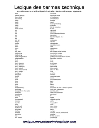 Lexique des termes techniqueLexique des termes techniqueLexique des termes techniqueLexique des termes technique
en maintenance et mécanique industrielle, électromécanique, ingénierieen maintenance et mécanique industrielle, électromécanique, ingénierieen maintenance et mécanique industrielle, électromécanique, ingénierieen maintenance et mécanique industrielle, électromécanique, ingénierie
shell coussinet
shelved waggon wagonnet étagé
sherardizing shérardisation
sherardizing sherardisation
shield bouclier
shield capot
shield écran (protection)
shield protecteur
shield tôle de protection
shield window hublot
shift décalage
shift déviation
shift poste (période de travail)
shift translation
shift travail en équipe, (m.)
shift poste
shift rail coulisseau
shift(to) décaler
shifting déplacement
shim cale d'épaisseur
shims cale
shims cale d'appui
ship navire
ship plate tôle navale; tôle de navires
shipbuilding construction navale
shipbuilding construction navale
shipbuilding sections profils pour constructions navales
shipping agent transitaire maritime
shock choc
shock coup
shock absorber amortisseur
shock absorber amortisseur
shock absorbing silent-block
shock hazard électrocution
shock or impact test essai au choc
shock; impact choc
shockproof antichoc
shockproof antichoc
shoddy mauvaise qualité
shoe cosse
shoe mâchoire de frein
shoe patin
shoe patin
shoe sabot
shoe cosse
shoe assembly mâchoires de frein à tambour garnies
shoe nails clous pour chaussures
shoe platform, shoe table semelle, jante
shoe rasp râpe pour cordonnier
shoe tingles semences
shooting tir
shop atelier
shop steward délégué syndical
shopfloor atelier
shoreline rivage côtier
short court
short circuit court-circuit
short circuit court-circuit
short hand sténo
shortage manque
shortage manque; pénurie; insuffisance
shorten(to) diminuer
shot brut de fonderie
shot blasting grenaillage
 