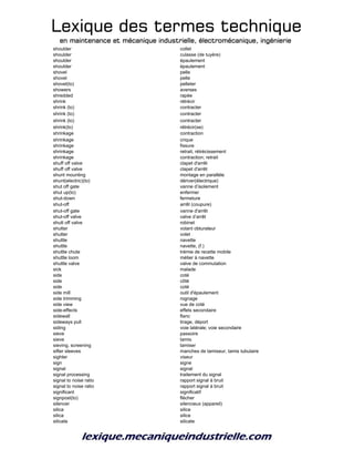 Lexique des termes techniqueLexique des termes techniqueLexique des termes techniqueLexique des termes technique
en maintenance et mécanique industrielle, électromécanique, ingénierieen maintenance et mécanique industrielle, électromécanique, ingénierieen maintenance et mécanique industrielle, électromécanique, ingénierieen maintenance et mécanique industrielle, électromécanique, ingénierie
shoulder collet
shoulder culasse (de tuyère)
shoulder épaulement
shoulder épaulement
shovel pelle
shovel pelle
shovel(to) pelleter
showers averses
shredded rapée
shrink rétrécir
shrink (to) contracter
shrink (to) contracter
shrink (to) contracter
shrink(to) rétrécir(se)
shrinkage contraction
shrinkage crique
shrinkage fissure
shrinkage retrait, rétrécissement
shrinkage contraction; retrait
shuff off valve clapet d'arrêt
shuff off valve clapet d'arrêt
shunt mounting montage en parallèle
shunt(electric)(to) dériver(électrique)
shut off gate vanne d’isolement
shut up(to) enfermer
shut-down fermeture
shut-off arrêt (coupure)
shut-off gate vanne d'arrêt
shut-off valve valve d’arrêt
shutt off valve robinet
shutter volant obturateur
shutter volet
shuttle navette
shuttle navette, (f.)
shuttle chute trémie de recette mobile
shuttle loom métier à navette
shuttle valve valve de commutation
sick malade
side coté
side côté
side coté
side mill outil d'épaulement
side trimming rognage
side view vue de coté
side-effects effets secondaire
sidewall flanc
sideways pull tirage, déport
siding voie latérale; voie secondaire
sieve passoire
sieve tamis
sieving, screening tamiser
sifter sleeves manches de tamiseur, tamis tubulaire
sighter viseur
sign signe
signal signal
signal processing traitement du signal
signal to noise ratio rapport signal à bruit
signal to noise ratio rapport signal à bruit
significant significatif
signpost(to) flécher
silencer silencieux (appareil)
silica silice
silica silice
silicate silicate
 