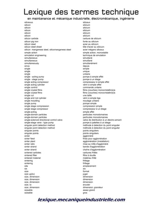 Lexique des termes techniqueLexique des termes techniqueLexique des termes techniqueLexique des termes technique
en maintenance et mécanique industrielle, électromécanique, ingénierieen maintenance et mécanique industrielle, électromécanique, ingénierieen maintenance et mécanique industrielle, électromécanique, ingénierieen maintenance et mécanique industrielle, électromécanique, ingénierie
siliceous siliceux
silicon silicium
silicon silicium
silicon silicium
silicon silicium
silicon silicium
silicon carbide carbure de silicium
silicon pig iron fonte au silicium
silicon steel acier au silicium
silicon steel sheet tôle d'acier au silicium
silicon manganese steel, silicomanganese steel acier mégano siliceux
simple action simple action, monostable
simulation engineering technique de simulation
simultaneous simultané
simultaneous simultané
simultaneously simultanément
since depuis
single simple
single unique
single unitaire
single - acting pump pompe à simple effet
single - stage pump pompe à un étage
single acting compressor compresseur à simple effet
single acting cylinder vérin à simple effet
single control commande unitaire
single crystal films films (couches) monocristallin(e)s
single crystal films films (couches) monocristallin(e)s
single cut une taille
single end rod cylinder vérin à simple tige
single moulding moulage unitaire
single pump pompe simple
single stage compression compression simple
single stage compressor compresseur à un étage
single-acting simple effet
single-domain particles particules monodomaines
single-domain particles particules monodomaines
single-solenoid directional control valve valve de distribution à un électro-aimant
single-stage vane - type pump pompe à palettes à un étage
singular point detection method méthode à detection du point singulier
singular point detection method méthode à detection du point singulier
singular points points singuliers
singular points points singuliers
sinter aggloméré
sinter feed fines pour agglomération
sinter plant agglomération (installation)
sinter ratio mise au mille d'aggloméré
sinter strand bande d'agglomération
sinter strand chaîne d'agglomération
sintered carbides carbures frittés
sintered filter filtre à douille
sintered material matériau fritté
sintering frittage
sintering frittage
site emplacement
six six
size format
size up(to) juger
size, dimension dimension
size, dimension dimension
size, dimension dimension
size, to encoler
size; dimension dimension; grandeur
sizeable assez grand
sizeable gros
 