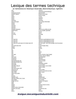 Lexique des termes techniqueLexique des termes techniqueLexique des termes techniqueLexique des termes technique
en maintenance et mécanique industrielle, électromécanique, ingénierieen maintenance et mécanique industrielle, électromécanique, ingénierieen maintenance et mécanique industrielle, électromécanique, ingénierieen maintenance et mécanique industrielle, électromécanique, ingénierie
sizer calibreur
sizing classement granulométrique
sizing;granulometry granulométrie
skeleton diagram schéma de principe
skelp bande à tubes
sketch croquis
sketch esquisse
sketch schéma
sketch(to) esquisser
skew bevel gear roue conique hélicoïdale
skid(to) déraper
skid(to) riper
skidmark ripeur
skidmark ripeur
skidmark ripeur
skiedges sharpener affiloirs pour arrêtes de skis
skilled worker ouvrier qualifié; spécialisé
skim écume
skimmer siphon
skimming écumage
skin peau
skin peau
skin peau
skin pass (to) relaminer superficiellement à froid
skin pass (to) relaminer superficiellement à froid
skin pass (to) relaminer superficiellement à froid
skin pass mill, pinch pass mill, temper pass mill train skin pass ; train d'écrouissage; train écrouisseur
skip benne
skip incline;skip hoist monte-charges (skip)
skip(to) sauter
skirting bavette
sky ciel
slab bloc
slab brame
slab dalle
slab ingot lingot à brames; lingot méplat
slabs brames; blooms méplats
slack wind ralentissement
slacken(to) détendre
slackening ralentissement
slag basicity;slag ratio indice du laitier
slag deposit;slag dump crassier
slag dump ballastière; crassier
slag laddle cuve (à laitier)
slag ladle; slag pot poche à laitier; cuve à laitier
slag notch tuyère à laitier
slag notch;cinder notch chiot
slag pit;dry piy fosse à laitier
slag stopper machine à boucher (le chiot)
slag; cinder laitier, scorie
slag;(+rare):cinder laitier
slam claquer
slam(to) claquer
slapdash work bâclé(travail)
slate peg; slater's nail; or tack pointe à ardoise
slave wheel roue menée
sledge hammer marteau de frappeur
sleek brillant
sleek lisse
sleeper traverse (chemin de fer)
sleeper traverse
sleeper screw; screw spike tirefond
sleepers (rail track) traverses de voie
sleet grésil
sleeve chemise
 