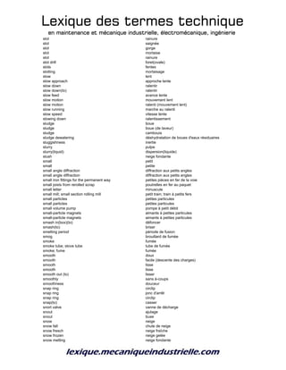 Lexique des termes techniqueLexique des termes techniqueLexique des termes techniqueLexique des termes technique
en maintenance et mécanique industrielle, électromécanique, ingénierieen maintenance et mécanique industrielle, électromécanique, ingénierieen maintenance et mécanique industrielle, électromécanique, ingénierieen maintenance et mécanique industrielle, électromécanique, ingénierie
slot rainure
slot saignée
slot gorge
slot mortaise
slot rainure
slot drill foret(ovale)
slots fentes
slotting mortaisage
slow lent
slow approach approche lente
slow down ralentir
slow down(to) ralentir
slow feed avance lente
slow motion mouvement lent
slow motion ralenti (mouvement lent)
slow running marche au ralenti
slow speed vitesse lente
slowing down ralentissement
sludge boue
sludge boue (de laveur)
sludge cambouis
sludge dewatering déshydratation de boues d'eaux résiduaires
sluggishness inertie
slurry pulpe
slurry(liquid) dispersion(liquide)
slush neige fondante
small petit
small petite
small angle diffraction diffraction aux petits angles
small angle diffraction diffraction aux petits angles
small iron fittings for the permanent way petites pièces en fer de la voie
small joists from rerolled scrap poutrelles en fer au paquet
small letter minuscule
small mill; small section rolling mill petit train; train à petits fers
small particles petites particules
small particles petites particules
small volume pump pompe à petit débit
small-particle magnets aimants à petites particules
small-particle magnets aimants à petites particules
smash in(box)(to) défoncer
smash(to) briser
smelting period période de fusion
smog brouillard de fumée
smoke fumée
smoke tube; stove tube tube de fumée
smoke; fume fumée
smooth doux
smooth facile (descente des charges)
smooth lisse
smooth lisse
smooth out (to) lisser
smoothly sans à-coups
smoothness douceur
snap ring circlip
snap ring jonc d'arrêt
snap ring circlip
snap(to) casser
snort valve vanne de décharge
snout ajulage
snout buse
snow neige
snow fall chute de neige
snow fresch neige fraîche
snow frozen neige gelée
snow melting neige fondante
 