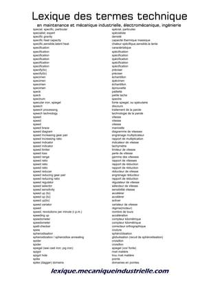 Lexique des termes techniqueLexique des termes techniqueLexique des termes techniqueLexique des termes technique
en maintenance et mécanique industrielle, électromécanique, ingénierieen maintenance et mécanique industrielle, électromécanique, ingénierieen maintenance et mécanique industrielle, électromécanique, ingénierieen maintenance et mécanique industrielle, électromécanique, ingénierie
special, specific, particular spécial, particulier
specialist; expert spécialiste
specific gravity densité
specific heat capacity capacité thermique massique
specific,sensible,latent heat chaleur spécifique,sensible,la tente
specification caractéristique
specification spécification
specification spécification
specification spécification
specification spécification
specification spécification
specify(to) préciser
specify(to) préciser
specimen échantillon
specimen spécimen
specimen échantillon
specimen éprouvette
speck paillette
speck petite tache
spectrum spectre
specular iron; spiegel fonte spiegel, ou spéculaire
speech discours
speech processing traitement de la parole
speech technology technologie de la parole
speed vitesse
speed vitesse
speed vitesse
speed brace manivelle
speed diagram diagramme de vitesses
speed increasing gear pair engrenage multiplicateur
speed increasing ratio rapport de multiplication
speed indicator indicateur de vitesse
speed indicator tachymètre
speed limiter limiteur de vitesse
speed loss perte de vitesse
speed range gamme des vitesses
speed ratio rapport de vitesses
speed ratio rapport de réduction
speed ratio rapport de réduction
speed reducer réducteur de vitesse
speed reducing gear pair engrenage réducteur
speed reducing ratio rapport de réduction
speed regulator régulateur de vitesse
speed selector sélecteur de vitesse
speed sensitivity sensibilité vitesse
speed up (to) accélérer
speed up (to) accélérer
speed up(to) activer
speed variator variateur de vitesse
speed régime(moteur)
speed, revolutions per minute (r.p.m.) nombre de tours
speeding up accélération
speedometer compteur kilométrique
speedometer compteur kilométrique
spell-checker correcteur orthographique
spew coulure
spheroidisation sphéroïdisation
spheroidization / spheroidize annealing globulisation (recuit de sphéroidisation)
spider croisillon
spider croisillon
spiegel (see cast iron; pig iron) spiegel (voir fonte)
spigot rivet matière
spigot hole trou rivet matière
spike pointe
spike (dagger) domains domaines en pointes
 