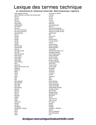 Lexique des termes techniqueLexique des termes techniqueLexique des termes techniqueLexique des termes technique
en maintenance et mécanique industrielle, électromécanique, ingénierieen maintenance et mécanique industrielle, électromécanique, ingénierieen maintenance et mécanique industrielle, électromécanique, ingénierieen maintenance et mécanique industrielle, électromécanique, ingénierie
spike (dagger) domains domaines en pointes
spike; dog spike; rail spike; dog headed spike crampon
spill (to) arroser
spill (to) arroser
spill (to) arroser
spill on(to) renverser
spill over(to) déborder
spill(liquid)(to) renverser(liquide)
spin nozzle filière, (f.)
spin test essai de centrifugation
spin wave resonance résonance d'ondes de spin
spin wave resonance résonance d'ondes de spin
spin(wheel)(to) patiner(roue)
spin, to filer
spindle arbre (axe)
spindle broche
spindle broche (arbre)
spindle courroie motrice
spindle mandrin
spindle broche; fuseau
spinel ferrites ferrites spinelles
spinel ferrites ferrites spinelles
spinning repoussage
spinning process processus de filature, (m.)
spin-offs avantage inattendu
spiral bevel gear roue conique spirale
spiral spring ressort hélicoïdal
spiral spring ressort à spiral
spiral walls parois en spirale
spiral walls parois en spirale
spiral welding soudage hélicoïdal
spirit alcool à 90°
spirit level niveau à bulle
splash cover;runner cover couvre rigole
splashing barbotage
splashing projection
spline cannelure
spline cannelure
spline courbe
spline cannelure
split fente
split fente
split (sidewall) fissure latérale
split bearings demi-coussinets
split collar collier de serrage
split collar collier de serrage
split drawing représentation éclatée
split key clé plate ouverte
split line ligne de joint
split pin goupille fendue
split pin goupille fendue
split seal joint fendu
split(to) fendre
spoke rayon de roue
spoke rayon de roue
spoke wire fil à rayons
sponge éponge
sponge éponge
sponge(to) éponger
spongyness - spongy spongieux - élastique
spool bobine
spool tiroir de distribution
spool tiroir(hydraulique)
spool tiroir
 