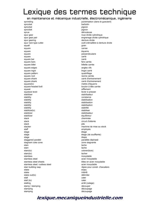 Lexique des termes techniqueLexique des termes techniqueLexique des termes techniqueLexique des termes technique
en maintenance et mécanique industrielle, électromécanique, ingénierieen maintenance et mécanique industrielle, électromécanique, ingénierieen maintenance et mécanique industrielle, électromécanique, ingénierieen maintenance et mécanique industrielle, électromécanique, ingénierie
sprinkling pulvérisation (dans le gueulard)
sprocket barbotin
sprocket pignon
sprocket pignon
sprue dérouleuse
spur gear roue droite cylindrique
spur gear pair engrenage droite cylindrique
spur gearing denture droite
spur rack type cutter outil-crémaillère à denture droite
squall grain
square carree
square équerre
square perpendiculaire
square carré
square bar carré
square bars fers carrés
square billet billette carrée
square edges angles vifs
square ingot lingot carré
square pattern quadrillage
square root racine carrée
square shank carré d'entrainement
square shank carré d'entrainement
square(to) mettre d'équerre
square-headed bolt boulon à tête carrée
squeal sifflement
squeeze lever levier à presser
stabiliser stabilisateur
stability constance
stability stabilisation
stability stabilisation
stability stabilisation
stability stabilité
stabilize(to) stabiliser
stabilizer stabilisateur
stabilizer équilibreur
stack cheminée
stack circuit d'attente
stack pile
stacker machine de mise au stock
staff employés
stage étage
stage étage (de soufflante)
stage étape
staggered parallel parallèle déphasé
stagnant coke zone zone stagnante
stain tache
stain tache
stain(to) colorer(bois)
stain(to) tacher
stainless inoxydable
stainless steel acier inoxydable
stainless steel sheets tôles en acier inoxydable
stainless steel; rustless steel acier inoxydable
stair building rasp râpes pour constr. d'escaliers
stake enjeu
stake intérêt
stake out(to) délimiter
stall caler
stall (to) caler
stalling arrêt (calage)
stamp / stamping découper
stamping découpage
stamping découpage
 
