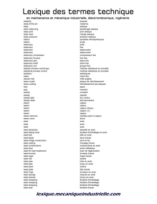 Lexique des termes techniqueLexique des termes techniqueLexique des termes techniqueLexique des termes technique
en maintenance et mécanique industrielle, électromécanique, ingénierieen maintenance et mécanique industrielle, électromécanique, ingénierieen maintenance et mécanique industrielle, électromécanique, ingénierieen maintenance et mécanique industrielle, électromécanique, ingénierie
state(to) exposer
state-of-the-art moderne
static statique
static balancing équilibrage statique
static joint joint statique
static load charge statique
static pressure pression statique
statics parasites atmosphériques
station poste
stationary arrêt
stationary fixe
stationary stationnaire
stationary stationnaire
stationary compressor compresseur fixe
stationary furnace four fixe
stationary part pièce fixe
stationary shaft arbre fixe
stationary unit groupe fixe
statistic process control;spc maîtrise statistique du procédé
statistical process control maîtrise statistique du procédé
statistics statistiques
stator induit fixe
statute mile mille anglais
stave cooler plaque de refroidissement
stave cooling refroidissement par plaques
stay appui
stay montant
steady constant
steady régulier
steady light feu continu
steady state état permanent
steam vapeur
steam vapeur
steam vapeur (d'eau)
steam vapeur, (f.)
steam vapeur
steam hammer marteau-pilon à vapeur
steam room étuve
steel acier
steel acier
steel acier
steel abrasives abrasifs en acier
steel baling hoop feuillard d'emballage en acier
steel ball bille en acier
steel blade lame d'acier
steel bridge construction pont en fer
steel casting moulage d'acier
steel constructions constructions en acier
steel door porte métallique
steel for heat treatement acier de régéneration
steel foundry fonderie d'acier
steel ingot lingot d'acier
steel mill aciérie
steel pipe tube en acier
steel pipe tuyau en acier
steel plant aciérie
steel plate tôle d'acier
steel rings anneaux en acier
steel springs ressorts en acier
steel strands torons en acier
steel strapping feuillard d'emballage
steel strapping feuillard d'emballage
steel strapping feuillard d'emballage
steel strip feuillard d'acier
 