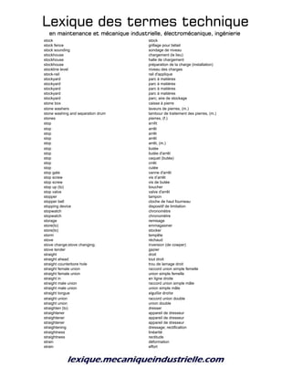 Lexique des termes techniqueLexique des termes techniqueLexique des termes techniqueLexique des termes technique
en maintenance et mécanique industrielle, électromécanique, ingénierieen maintenance et mécanique industrielle, électromécanique, ingénierieen maintenance et mécanique industrielle, électromécanique, ingénierieen maintenance et mécanique industrielle, électromécanique, ingénierie
stock stock
stock fence grillage pour bétail
stock sounding sondage de niveau
stockhouse chargement (le lieu)
stockhouse halle de chargement
stockhouse préparation de la charge (installation)
stockline level niveau des charges
stock-rail rail d'applique
stockyard parc à matières
stockyard parc à matières
stockyard parc à matières
stockyard parc à matières
stockyard parc; aire de stockage
stone box caisse à pierre
stone washers laveurs de pierres, (m.)
stone washing and separation drum tambour de traitement des pierres, (m.)
stones pierres, (f.)
stop arrêt
stop arrêt
stop arrêt
stop arrêt
stop arrêt, (m.)
stop butée
stop butée d'arrêt
stop caquet (butée)
stop crrêt
stop cutée
stop gate vanne d'arrêt
stop screw vis d’arrêt
stop screw vis de butée
stop up (to) boucher
stop valve valve d'arrêt
stopper tampon
stopper bell cloche de haut fourneau
stopping device dispositif de limitation
stopwatch chronomètre
stopwatch chronomètre
storage remisage
store(to) emmagasiner
store(to) stocker
storm tempête
stove réchaud
stove change;stove changing; inversion (de cowper)
stove tender gazier
straight droit
straight ahead tout droit
straight counterbore hole trou de lamage droit
straight female union raccord union simple femelle
straight female union union simple femelle
straight in en ligne droite
straight male union raccord union simple mâle
straight male union union simple mâle
straight tongue aiguille droite
straight union raccord union double
straight union union double
straighten (to) dresser
straightener appareil de dresseur
straightener appareil de dresseur
straightener appareil de dresseur
straightening dressage; rectification
straightness linéarité
straightness rectitude
strain déformation
strain effort
 