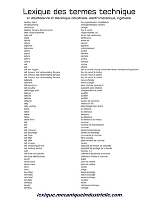 Lexique des termes techniqueLexique des termes techniqueLexique des termes techniqueLexique des termes technique
en maintenance et mécanique industrielle, électromécanique, ingénierieen maintenance et mécanique industrielle, électromécanique, ingénierieen maintenance et mécanique industrielle, électromécanique, ingénierieen maintenance et mécanique industrielle, électromécanique, ingénierie
bedding plant homogénéisation (installation)
bedding;mixing homogénéisation (action)
bedding-in rodage
beehive furnace; beehive oven four à ruche
beet slicing machines coupe-racines, (f.)
beet soil terres des betteraves
beets betteraves
before avant de
before devant
beginner apprenti
behaviour comportement
behind arrière
behind derrière
behind derrière
behind arrière
behind derrière
bell cloche
bell cloche
bell and hopper sas et double cloche; cloche et trémie; fermeture du gueulard
bell furnace, top hat annealing furnace four de recuit à cloche
bell furnace, top hat annealing furnace four de recuit à cloche
bell furnace, top hat annealing furnace four de recuit à cloche
bellcrank renvoi d'angle
bellcrank renvoi d'angle
bell-less (top) sans cloches (gueulard)
bell-less top gueulard sans cloches
bellow type joint compensateur à ondes
bellows soufflet
bellows soufflet
bellows soufflet
bellpush bouton de sonnerie
belly ventre (du hf)
belly landing atterrissage train rentré
below au-dessous
below au-dessous
below dessous
below au-dessous
below level au-dessous du niveau
belt courroie
belt courroie de transmission
belt courroie
belt conveyor bande transporteuse
belt discharge bande de décharge
belt drive commande à courroie
belt filter filtre à bande
belt idler galet tendeur de courroie
belt scraper racleur
belt tensioning device dispositif de tension de la bande
belt tracking device dispositif de guidage de la bande
belts bandes, (f.)
belt-type rock catcher collecteur de pierres à courroie
belt-type weed catcher collecteur d'herbe à courroie
bench établi
bench mark point de repère
bench mark point de repère
bend coude
bend pliage
bend test essai de pliage
bend test essai de pliage
bend test essai de pliage
bend(to) courber
bend(to) tordre
bender ceintreuse de tuyau
bending cintrage
 