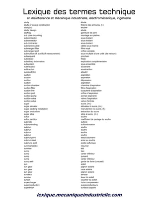 Lexique des termes techniqueLexique des termes techniqueLexique des termes techniqueLexique des termes technique
en maintenance et mécanique industrielle, électromécanique, ingénierieen maintenance et mécanique industrielle, électromécanique, ingénierieen maintenance et mécanique industrielle, électromécanique, ingénierieen maintenance et mécanique industrielle, électromécanique, ingénierie
study étude
study of weave construction théorie des armures, (f.)
study(to) étudier
study; design etude
stuffing garniture de joint
sub plate mounting montage sur platine
subcontractor sous-traitant
subcontractor sous-traitant
sub-contractor sous-traitant
submarine cable câble sous-marine
submerged filter filtre noyé
submerged port orifice variable
submultiple of a unit (of measurement) sous-multiple d'une unité (de mesure)
subsequent prochain
subsidiary filiale
subsidiary information explication complémentaire
subsystem sous-ensemble
subtract(to) soustraire
subtraction soustraction
succeed (to) aboutir
suction aspiration
suction aspiration
suction dépression
suction aspiration
suction chamber chambre d'aspiration
suction filter filtre d'aspiration
suction line tuyauterie d'aspiration
suction port orifice d’aspiration
suction pump pompe aspirante
suction valve valve d’aspiration
suction valve valve d'entrée
sugar sucre, (m.)
sugar elevator elévateur à sucre, (m.)
sugar packing installation manutention du sucre, (f.)
sugar production extraction du sucre
sugar silos silos à sucre, (m.)
sulfur soufre
sulfur partition coefficient de partage du soufre
sulphide sulfure
sulphonitriding sulfonitruration
sulphur soufre
sulphur soufre
sulphur soufre
sulphur soufre
sulphur print essai baumann
sulphur steel acier au soufre
sulphuric acid acide sulfurique
summarize(to) résumer
summer été
sump bac
sump carter inférieur
sump puisard
sump carter inférieur
sump;well garde de fonte (creuset)
sun soleil
sun gear pignon solaire
sun gear roue solaire
sun gear pignon solaire
sundeck terrace
sunrise lever du soleil
sunset coucher du soleil
supercharger turbo compresseur
superconductory supraconducteurs
superfinish surface surpolie
 