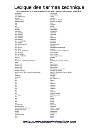 Lexique des termes techniqueLexique des termes techniqueLexique des termes techniqueLexique des termes technique
en maintenance et mécanique industrielle, électromécanique, ingénierieen maintenance et mécanique industrielle, électromécanique, ingénierieen maintenance et mécanique industrielle, électromécanique, ingénierieen maintenance et mécanique industrielle, électromécanique, ingénierie
tachometer tachymètre
tachometer compte-tours
tack down(to)(us) clouer
tack(us) punaise
tadpole pattern structure en têtards
tadpole pattern structure en têtards
tag bout
tag étiquette
tail queue
tail light feu arrière
tail wind vent arrière
tailor-made conçu pour
take apart(to) démonter
take apart(to) disjoindre
take away(to) ôter
take down(to) décrocher
take down(to) démonter
take for granted(to) présumer
take from(to) soustraire
take into account(to) tenir compte de
take off décollage
take off data paramètres de décollage
take off(to) enlever
take sth for granted(to) considérer comme allant de soi
take sth of(to) sortir qch de
take sth out(to) sortir qch de
take the trouble(to) donner la peine(se)
take(to) prendre
take-off prise
taking over and testing of material réception et essai des matériaux
tallow suif
tandem mill train tandem
tandem mill train tandem
tandem mill train tandem
tandem mill train de cages en tandem
tandem mounting montage en tandem
tandem-centre type directional control valve valve de distribution à centre tandem
tang soie/queue
tangle(to) emmêler
tangle(to) emmêler
tank bac, réservoir (m.)
tank citerne
tank cuve
tank récipient
tank réservoir
tank réservoir
tank réservoir
tank cuve
tank réservoir
tank réservoir; citerne
tank sheet tôle à réservoirs
tap prise
tap robinet
tap taraud
tap coulée
tap taraud
tap hole area devanture
tap hole casing gendarme
tap hole clay;tap hole mix masse à boucher
tap hole;iron notch trou de coulée
tap set taraudeuse
tap set taraudeuse
tap;cast;casting coulée
tape bande
tape ruban
 