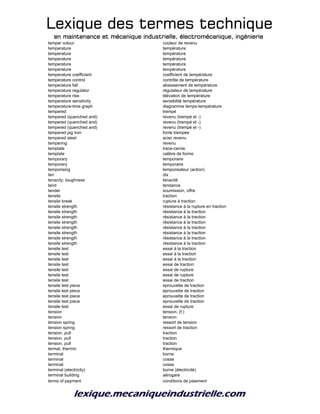 Lexique des termes techniqueLexique des termes techniqueLexique des termes techniqueLexique des termes technique
en maintenance et mécanique industrielle, électromécanique, ingénierieen maintenance et mécanique industrielle, électromécanique, ingénierieen maintenance et mécanique industrielle, électromécanique, ingénierieen maintenance et mécanique industrielle, électromécanique, ingénierie
temper colour couleur de revenu
temperature température
temperature température
temperature température
temperature température
temperature température
temperature coefficient coefficient de température
temperature control contrôle de température
temperature fall abaissement de température
temperature regulator régulateur de température
temperature rise élévation de température
temperature sensitivity sensibilité température
temperature-time graph diagramme temps-température
tempered trempé
tempered (quenched and) revenu (trempé et -)
tempered (quenched and) revenu (trempé et -)
tempered (quenched and) revenu (trempé et -)
tempered pig iron fonte trempée
tempered steel acier revenu
tempering revenu
template trace-cercle
template calibre de forme
temporary temporaire
temporary temporaire
temporising temporisateur (action)
ten dix
tenacity; toughness ténacité
tend tendance
tender soumission, offre
tensile traction
tensile break rupture à traction
tensile strength résistance à la rupture en traction
tensile strength résistance à la traction
tensile strength résistance à la traction
tensile strength résistance à la traction
tensile strength résistance à la traction
tensile strength résistance à la traction
tensile strength résistance à la traction
tensile strength résistance à la traction
tensile test essai à la traction
tensile test essai à la traction
tensile test essai à la traction
tensile test essai de traction
tensile test essai de rupture
tensile test essai de rupture
tensile test essai de traction
tensile test piece eprouvette de traction
tensile test piece eprouvette de traction
tensile test piece eprouvette de traction
tensile test piece eprouvette de traction
tensile test essai de rupture
tension tension, (f.)
tension tension
tension spring ressort de tension
tension spring ressort de traction
tension, pull traction
tension, pull traction
tension, pull traction
termal; thermic thermique
terminal borne
terminal cosse
terminal cosse
terminal (electricity) borne (électricité)
terminal building aérogare
terms of payment conditions de paiement
 