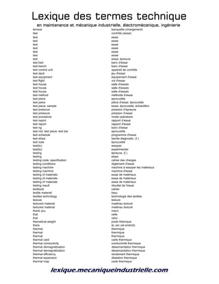 Lexique des termes techniqueLexique des termes techniqueLexique des termes techniqueLexique des termes technique
en maintenance et mécanique industrielle, électromécanique, ingénierieen maintenance et mécanique industrielle, électromécanique, ingénierieen maintenance et mécanique industrielle, électromécanique, ingénierieen maintenance et mécanique industrielle, électromécanique, ingénierie
terrace banquette (chargement)
test contrôle (essai)
test essai
test essai
test essai
test essai
test essai
test essai
test essai; épreuve
test bed banc d'essai
test bench banc d'essai
test control unit appareil de contrôle
test deck jeu d'essai
test equipment équipement d'essai
test flight vol d'essai
test house salle d'essais
test house salle d'essais
test house salle d'essais
test method méthode d'essai
test piece eprouvette
test piece pièce d'essai; éprouvette
test piece; sample essai; éprouvette; échantillon
test pressure pression d’épreuve
test pressure pression d’essai
test procedure mode opératoire
test report rapport d’essai
test report rapport d'essai
test rig banc d'essai
test rod; test piece; test bar eprouvette
test schedule programme d'essai
test strips bande diagnostic, (f.)
test tube éprouvette
test(to) essayer
test(to) expérimenter
testing épreuve, (f.)
testing essai
testing code; specification cahier des charges
testing conditions règlement d'essai
testing machine machine à essayer les matériaux
testing machine machine d'essai
testing of materials essai de matériaux
testing of materials essai de matériaux
testing of materials essai de matériaux
testing result résultat de l'essai
textbook cahier
textile material tissu
textiles technology technologie des textiles
texture texture
textured material matériau texturé
textured material matériau texturé
thank you merci
that celle
that celui
theoretical weight poids théorique
there là, (en cet endroit)
thermal thermique
thermal thermique
thermal thermique
thermal card carte thermique
thermal conductivity conductivité thermique
thermal demagnetization désaimantation thermique
thermal demagnetization désaimantation thermique
thermal efficiency rendement thermique
thermal expansion dilatation thermique
thermal map carte thermique
 