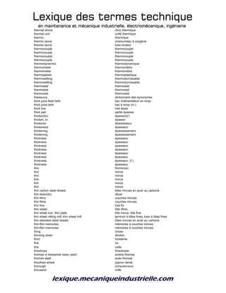 Lexique des termes techniqueLexique des termes techniqueLexique des termes techniqueLexique des termes technique
en maintenance et mécanique industrielle, électromécanique, ingénierieen maintenance et mécanique industrielle, électromécanique, ingénierieen maintenance et mécanique industrielle, électromécanique, ingénierieen maintenance et mécanique industrielle, électromécanique, ingénierie
thermal shock choc thermique
thermal unit unité thermique
thermic thermique
thermic lance chamumeau à oxygène
thermic lance tube bruleur
thermocouple thermocouple
thermocouple thermocouple
thermocouple thermocouple
thermocouple thermocouple
thermodynamics thermodynamique
thermometer thermomètre
thermometer thermomètre
thermoplastic thermoplastique
thermosetting thermodurcissable
thermosetting thermodurcissable
thermostat thermostat
thermostat thermostat
thermostat thermostat
thesaurus dictionnaire des synonymes
thick juice feed tank bac d'alimentation en sirop
thick juice tank bac à sirop (m.)
thick line trait épais
thick part partie épaisse
thicken(to) épaissir(s')
thicken, to épaissir
thickener épaississeur
thickeness epaisseur
thickening épaississement
thickening épaississement
thickness epaisseur
thickness epaisseur
thickness epaisseur
thickness épaisseur
thickness épaisseur
thickness épaisseur
thickness épaisseur, (f.)
thickness épaisseur
thin fin(mince)
thin mince
thin mince
thin mince
thin mince
thin mince
thin carbon steel sheets tôles minces en acier au carbone
thin down(to) diluer
thin films couches minces
thin films couches minces
thin line trait fin
thin sheet tôle (fine)
thin sheet iron; thin plate tôle mince; tôle fine
thin sheet rolling mill; thin sheet mill laminoir à tôles fines; train à tôles fines
thin stainless steel sheets tôles minces en acier au carbone
thin-film memories mémoires à couches minces
thin-film memories mémoires à couches minces
thing chose
thinning down dilution
third troisième
this ce
this cette
thixotropy thixotropie
thomas or bessemer basic plant aciérie thomas
thomas steel acier thomas
thoothed wheel pignon denté
thorough conscienceux
thousand mille
 