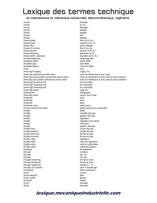 Lexique des termes techniqueLexique des termes techniqueLexique des termes techniqueLexique des termes technique
en maintenance et mécanique industrielle, électromécanique, ingénierieen maintenance et mécanique industrielle, électromécanique, ingénierieen maintenance et mécanique industrielle, électromécanique, ingénierieen maintenance et mécanique industrielle, électromécanique, ingénierie
thread fil textile
thread fil, (m.)
thread filet(age)
thread filetage
thread filetage
thread filet
thread filetage
thread brake frein du fil, (m.)
thread break rupture du fil, (f.)
thread files lime à filetage
thread of a screw filet d'une vis
thread tension tension du fil, (f.)
thread thickness épaisseur du fil
thread width / diameter diamètre de fil, (m.)
thread(needle)(to) enfiler(aiguille)
threaded orifice orifice fileté
threaded pipe tube fileté
threaded sleeve manchon fileté
three trois
three high housing cage à trio
three way directional control valve valve de distribution à trois voies
three way three position directional control valve valve de distribution à trois voies et trois positions
three way two position directional control valve valve de distribution à trois voies et deux positions
three-high reversing mill trio réversible
three-high reversing mill trio réversible
three-high reversing mill trio réversible
three-high stand cage trio
threesquare triangulaire
three-way valve valve à trois voies
threshold seuil
threshold seuil
threshold seuil
threshold value valeur-seuil
throat;(+rare):tunnel head partie cylindrique au gueulard
throttle bielle
throttle manette des gaz
throttle papillon des gaz
throttle régulateur
throttle régulateur de vitesse
throttle restriction
throttle papillon des gaz
throttle back couper les gaz
throttle back(to) couper les gaz
throttle down (to) fermer les gaz
throttle down(to) fermer les gaz
throttle valve régulateur
throttle valve valve de régulation
throttle valve volet de carburateur
throttle valve volet(carburateur)
throttling étranglement
through à travers
through par, via
through via, par
through hardening trempe à cœur
through hardening trempe à cœur
through hardening trempe à c
ur
through rod cylinder vérin à double tige
throughput débit; production
throw course
throw away(to) jeter
throw out(to) éjecter
throw(to) rejeter
thrust poussée
thrust poussée
 