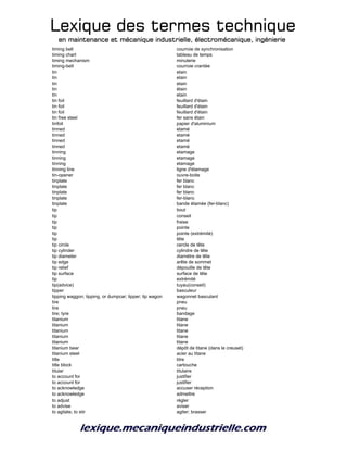Lexique des termes techniqueLexique des termes techniqueLexique des termes techniqueLexique des termes technique
en maintenance et mécanique industrielle, électromécanique, ingénierieen maintenance et mécanique industrielle, électromécanique, ingénierieen maintenance et mécanique industrielle, électromécanique, ingénierieen maintenance et mécanique industrielle, électromécanique, ingénierie
timing belt courroie de synchronisation
timing chart tableau de temps
timing mechanism minuterie
timing-belt courroie crantée
tin etain
tin etain
tin etain
tin étain
tin etain
tin foil feuillard d'étain
tin foil feuillard d'étain
tin foil feuillard d'étain
tin free steel fer sans étain
tinfoil papier d'aluminium
tinned etamé
tinned etamé
tinned etamé
tinned etamé
tinning etamage
tinning etamage
tinning etamage
tinning line ligne d'étamage
tin-opener ouvre-boite
tinplate fer blanc
tinplate fer blanc
tinplate fer blanc
tinplate fer-blanc
tinplate bande étamée (fer-blanc)
tip bout
tip conseil
tip fraise
tip pointe
tip pointe (extrémité)
tip tête
tip circle cercle de tête
tip cylinder cylindre de tête
tip diameter diamétre de tête
tip edge arête de sommet
tip relief dépouille de tête
tip surface surface de tête
tip extrémité
tip(advice) tuyau(conseil)
tipper basculeur
tipping waggon; tipping, or dumpcar; tipper; tip wagon wagonnet basculant
tire pneu
tire pneu
tire; tyre bandage
titanium titane
titanium titane
titanium titane
titanium titane
titanium titane
titanium bear dépôt de titane (dans le creuset)
titanium steel acier au titane
title titre
title block cartouche
titular titulaire
to account for justifier
to account for justifier
to acknowledge accuser réception
to acknowledge admettre
to adjust régler
to advise aviser
to agitate; to stir agiter; brasser
 