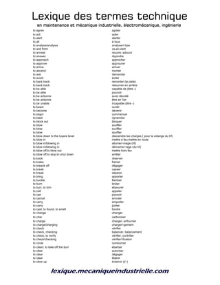 Lexique des termes techniqueLexique des termes techniqueLexique des termes techniqueLexique des termes technique
en maintenance et mécanique industrielle, électromécanique, ingénierieen maintenance et mécanique industrielle, électromécanique, ingénierieen maintenance et mécanique industrielle, électromécanique, ingénierieen maintenance et mécanique industrielle, électromécanique, ingénierie
to agree agréer
to aid aider
to alert alerter
to all à tous
to analyse/analysis analyser/-lyse
to and from va-et-vient
to anneal recuire; adoucir
to answer répondre
to approach approcher
to approve approuver
to arrive arriver
to ascend monter
to ask demander
to avoid éviter
to back track remonter (la piste)
to back track retourner en arrière
to be able capable de (être -)
to be able pouvoir
to be airborne avoir décollé
to be airborne être en l'air
to be unable incapable (être -)
to beam ourdir
to become devenir
to begin commencer
to blast dynamiter
to block out bloquer
to blow souffler
to blow souffler
to blow souffler
to blow down to the tuyere level descendre les charges ( pour la vidange du hf)
to blow in mettre à feu;mettre en route
to blow in/blowing in allumer/-mage (hf)
to blow in/blowing in démarrer/-rage (du hf)
to blow off;to blow out mettre hors feu
to blow off;to stop;to shut down arrêter
to book réserver
to brake freiner
to breack off dégager
to break casser
to break séparer
to bring apporter
to buckle flamber
to burn brûler
to burr; to trim ebavurer
to call appeler
to can pouvoir
to cancel annuler
to carry emporter
to carry porter
to cast; to found; to smelt fondre
to change changer
to char carboniser
to charge charger; enfourner
to charge/charging charger/-gement
to check vérifier
to check, checking balancer, balancement
to check, to verify vérifier; contrôler
to check/checking vérifier/-fication
to circle contourner
to clean; to take off the burr ebarber
to clear autoriser
to clear dégager
to clear libérer
to clear up éclaircir (s'-)
 