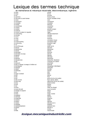 Lexique des termes techniqueLexique des termes techniqueLexique des termes techniqueLexique des termes technique
en maintenance et mécanique industrielle, électromécanique, ingénierieen maintenance et mécanique industrielle, électromécanique, ingénierieen maintenance et mécanique industrielle, électromécanique, ingénierieen maintenance et mécanique industrielle, électromécanique, ingénierie
to climb monter
to close fermer
to coil enrouler
to cold form former à froid
to cold work; to work harden ecrouir; travailler à froid
to come venir
to commence commencer
to complete compléter
to comply exécuter
to concentrate concentrer
to contact contacter
to contact prendre contact
to continue continuer
to control; to adjust; to regulate régler
to cool/cooling refroidir/-dissement
to corrode corroder
to count compter
to cross traverser
to crush concasser; broyer
to crush/crushing concasser/-sage
to cure/curing tempérer/-rage
to cut couper
to cut off the gas isoler (le hf)
to decant décanter
to decarburise décarburer
to decide décider
to decrease diminuer
to demolish; to scrap démolir
to deposit déposer
to derust dérouiller
to descent descendre
to desulphurise dessoufrer; désulfurer
to dial composer sur cadran
to discount escompter
to dish; to flange; to swage; to hollow out emboutir
to disintegrate désagréger; désintégrer
to dissolve dissoudre
to distort brouiller
to distribute répartir
to do faire
to draw; to stretch etirer
to drift dériver
to drill forer
to drill percer (le trou de coulée)
to drill; to bore forer; percer; aléser
to drill;to tap déboucher (le trou de coulée)
to drop laisser tomber
to drop larguer
to dry sécher
to dump céder (la charge)
to dump the bell ouvrir la cloche
to enlarge; to expand elargir
to enter entrer
to erect eriger; monter
to establish établir
to estimate estimer
to evaporate evaporer
to expand dilater
to expect attendre
to expect attendre à (s'-)
to expedite expédier
to explode/explosion exploser/-sion
to extend étendre à
to fall tomber
to fettle racommoder
 