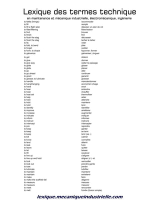 Lexique des termes techniqueLexique des termes techniqueLexique des termes techniqueLexique des termes technique
en maintenance et mécanique industrielle, électromécanique, ingénierieen maintenance et mécanique industrielle, électromécanique, ingénierieen maintenance et mécanique industrielle, électromécanique, ingénierieen maintenance et mécanique industrielle, électromécanique, ingénierie
to fettle (linings) racommoder
to fill remplir
to fill a flight plan déposer un plan de vol
to filter/filtering filtrer/tration
to find trouver
to finish finir
to flush the slag décrasser
to flush the slag lacher le laitier
to fly voler
to fold, to bend plier
to forget oublier
to form; to shape façonner; former
to galvanize galvaniser; zinguer
to get obtenir
to give donner
to give way céder le passage
to glide glisser
to glide planer
to go aller
to go ahead continuer
to grant garantir
to grease; to lubricate graisser
to handle manutentionner
to hang/hanging accrocher/-chage
to have avoir
to hear entendre
to heat chauffer
to heat set thermofixer
to help aider
to hold attendre
to hold maintenir
to hold tenir
to identify identifier
to improve améliorer
to increase augmenter
to indicate indiquer
to inform informer
to instruct instruire
to intercept intercepter
to join rejoindre
to keep garder
to keep se tenir
to keep tenir (se -)
to kill calmer
to know connaître
to land atterrir
to leak fuire
to leave quitter
to let laisser
to lift soulever
to line up s'aligner
to line up and hold aligner (s'-) et
to lock verrouiller
to look out prendre garde
to lose perdre
to lubricate lubrifier
to maintain maintenir
to maintain entretenir
to make faire
to make the scaffold fall dégarnir
to measure mesurer
to measure mesurer
to meet rencontrer
to melt fondre (fusion simple)
 