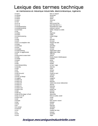 Lexique des termes techniqueLexique des termes techniqueLexique des termes techniqueLexique des termes technique
en maintenance et mécanique industrielle, électromécanique, ingénierieen maintenance et mécanique industrielle, électromécanique, ingénierieen maintenance et mécanique industrielle, électromécanique, ingénierieen maintenance et mécanique industrielle, électromécanique, ingénierie
to report faire un rapport
to request demander
to retract rentrer
to retract retirer
to return retourner
to rivet river
to run up faire le point fixe
to run up point fixe (faire le -)
to sample/sampling échantillonner/-nage
to sample/sampling prélever/-vement
to sand blast sabler; décaper au sable
to say dire
to scatter disperser
to screen cribler
to screen/screening cribler/-blage
to see voir
to seep percoler
to send envoyer
to set or to straighten rails dresser les rails
to shape profiler
to shot blast grenailler
to show montrer
to simulate simuler
to sinter/sintering agglomérer/-ration
to sinter; to agglomerate agglomérer; fritter
to slit refendre
to slow down;to ease down ralentir
to smelt fondre (fusion métallurgique)
to solidify solidifier
to speak parler
to spit cracher
to split éclater
to sprinkle/sprinkling arroser/-sage
to standby attendre
to stay rester
to stir remuer
to stop arrêter
to stop the wind couper le vent
to stress solliciter
to study; to design etudier
to suggest suggérer
to switch off couper
to switch off éteindre
to switch off mettre hors circuit; débrancher
to switch on allumer
to switch on brancher
to switch over changer
to switch over passer sur
to take prendre
to take off décoller
to take off the slags; to flush déscorifier
to tap; to run off faire la coulée; couler
to tap;to cast couler
to taxi rouler
to temper faire revenir; revenir
to test essayer
to think penser
to tilt basculer
to to accept admettre
to transmit émettre
to trim cisailler les rives
to try essayer
to tune accorder
to tune régler
 