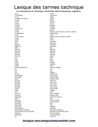 Lexique des termes techniqueLexique des termes techniqueLexique des termes techniqueLexique des termes technique
en maintenance et mécanique industrielle, électromécanique, ingénierieen maintenance et mécanique industrielle, électromécanique, ingénierieen maintenance et mécanique industrielle, électromécanique, ingénierieen maintenance et mécanique industrielle, électromécanique, ingénierie
to turn tourner
to understand comprendre
to use utiliser
to valuate; to evaluate evaluer
to verify vérifier
to wait attendre
to want vouloir
to watch regarder
to watch surveiller
to watch over surveiller
to weld souder
to weld soudure à chaud suante; soudure au marteau
to weld/welding souder/-dage
to will vouloir
to wire drawing tréfiler; étirer le fil; passer à la filière
to wish vouloir
to yeld rendre
today aujourd'hui
toe in pincement
together ensemble
toggle joint genouillère
token jeton
tolerance tolérance
tolerance tolérance
tolerance tolérance
tolerance tolérance
tomorrow demain
tong pince
tong pince
tongs pinces
tongs tenailles
tongue languette
tongue timon
tonnage oxygen plant centrale à oxygène
tool outil
tool outil
tool outillage
tool box boîte à outils
tool breakage casse d'outils
tool handle manche d'outil
tool kit trousse à outils
tool path trajet outil
tool steel acier à outil
tool steel acier à outil
tool steel acier à outil
tool steel acier à outils
toolbox coffre à outils
tooling outillage
tools outils
tools room atelier outillages
toolscase caisse à outils
toolspindle broche de machine)
tooth dent
tooth belt courroie crantée
tooth depth hauteur de dent
tooth flank flanc
tooth profile profil
tooth space entredent
tooth thickness épaisseur
tooth thickness half angle demi-angle d'épaisseur
tooth thickness on the tip cylinder épaisseur sur le cylindre de tête
tooth-belt courroie crantée
toothed gear roue d'engrenage
top couvercle
 