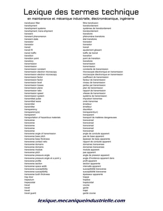 Lexique des termes techniqueLexique des termes techniqueLexique des termes techniqueLexique des termes technique
en maintenance et mécanique industrielle, électromécanique, ingénierieen maintenance et mécanique industrielle, électromécanique, ingénierieen maintenance et mécanique industrielle, électromécanique, ingénierieen maintenance et mécanique industrielle, électromécanique, ingénierie
transfusion filter filtre transfusion
transhipment transbordement
transhipment systems systèmes de transbordement
transhipment; trans-shipment transbordement
transient transitoire
transient phenomenon phénomène transitoire
transient state état transitoire
transistor transistor
transistor transistor
transit transit
transit fit ajustement glissant
transit traffic traffic de transit
transition transition
transition point point de transition
transitory transitoire
transmission transmission
transmission transmission
transmission constant constante de transmission
transmission electron microscopy microscopie électronique en transmission
transmission electron microscopy microscopie électronique en transmission
transmission factor coefficient de transmission
transmission factor facteur de transmission
transmission level niveau de transmission
transmission losses pertes par transmission
transmission plane plan de transmission
transmission ratio rapport de transmission
transmission speed vitesse de transmission
transmission system système de transmission
transmitted pulse impulsion transmise
transmitted wave onde transmise
transmitter émetteur
transmitter émetteur
transparency discrétion
transparency(a) transparent(un)
transparent transparent
transportation of hazardous materials transport de matières dangereuses
transverse transversal
transverse transversal
transverse transversal
transverse transversal
transverse transversal
transverse angle of transmission angle de conduite apparent
transverse base pitch pas de base apparent
transverse base thickness épaisser de base apparente
transverse contact ratio rapport de conduite apparent
transverse domains domaines transverses
transverse domains domaines transverses
transverse module module apparent
transverse pitch pas apparent
transverse pressure angle angle de pression apparent
transverse pressure angle at a point y angle d'incidence apparent dans
transverse profile profil apparent
transverse section section apparente
transverse space width intervalle apparent
transverse susceptibility susceptibilité transverse
transverse susceptibility susceptibilité transverse
transverse tooth thickness épaisseur apparente
trap door trappe
trapezium trapèze
trapezoidal trapézoidal
travel course
travel garde
travel trajet
travel guard garde course
 