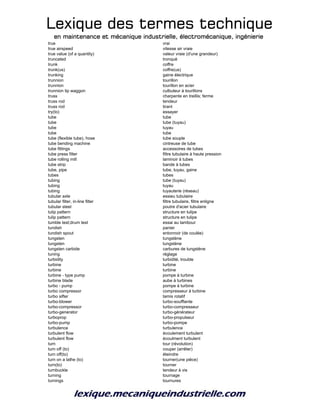 Lexique des termes techniqueLexique des termes techniqueLexique des termes techniqueLexique des termes technique
en maintenance et mécanique industrielle, électromécanique, ingénierieen maintenance et mécanique industrielle, électromécanique, ingénierieen maintenance et mécanique industrielle, électromécanique, ingénierieen maintenance et mécanique industrielle, électromécanique, ingénierie
true vrai
true airspeed vitesse air vraie
true value (of a quantity) valeur vraie (d'une grandeur)
truncated tronqué
trunk coffre
trunk(us) coffre(us)
trunking gaine électrique
trunnion tourillon
trunnion tourillon en acier
trunnion tip waggon culbuteur à tourillons
truss charpente en treillis; ferme
truss rod tendeur
truss rod tirant
try(to) essayer
tube tube
tube tube (tuyau)
tube tuyau
tube tube
tube (flexible tube), hose tube souple
tube bending machine cintreuse de tube
tube fittings accessoires de tubes
tube press filter filtre tubulaire à haute pression
tube rolling mill laminoir à tubes
tube strip bande à tubes
tube, pipe tube, tuyau, gaine
tubes tubes
tubing tube (tuyau)
tubing tuyau
tubing tuyauterie (réseau)
tubular axle essieu tubulaire
tubular filter, in-line filter filtre tubulaire, filtre enligne
tubular steel poutre d'acier tubulaire
tulip pattern structure en tulipe
tulip pattern structure en tulipe
tumble test;drum test essai au tambour
tundish panier
tundish spout entonnoir (de coulée)
tungsten tungstène
tungsten tungstène
tungsten carbide carbures de tungstène
tuning réglage
turbidity turbidité, trouble
turbine turbine
turbine turbine
turbine - type pump pompe à turbine
turbine blade aube à turbines
turbo - pump pompe à turbine
turbo compressor compresseur à turbine
turbo sifter tamis rotatif
turbo-blower turbo-soufflante
turbo-compressor turbo-compresseur
turbo-generator turbo-générateur
turboprop turbo-propulseur
turbo-pump turbo-pompe
turbulence turbulence
turbulent flow écoulement turbulent
turbulent flow écoulment turbulent
turn tour (révolution)
turn off (to) couper (arrêter)
turn off(to) éteindre
turn on a lathe (to) tourner(une pièce)
turn(to) tourner
turnbuckle tendeur à vis
turning tournage
turnings tournures
 