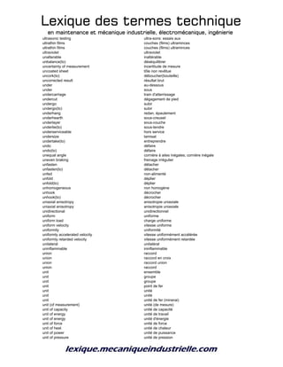 Lexique des termes techniqueLexique des termes techniqueLexique des termes techniqueLexique des termes technique
en maintenance et mécanique industrielle, électromécanique, ingénierieen maintenance et mécanique industrielle, électromécanique, ingénierieen maintenance et mécanique industrielle, électromécanique, ingénierieen maintenance et mécanique industrielle, électromécanique, ingénierie
ultrasonic testing ultra-sons: essais aux
ultrathin films couches (films) ultraminces
ultrathin films couches (films) ultraminces
ultraviolet ultraviolet
unalterable inaltérable
unbalance(to) déséquilibrer
uncertainty of measurement incertitude de mesure
uncoated sheet tôle non revêtue
uncork(to) déboucher(bouteille)
uncorrected result résultat brut
under au-dessous
under sous
undercarriage train d'atterrissage
undercut dégagement de pied
undergo subir
undergo(to) subir
underhang redan, épaulement
underhearth sous-creuset
underlayer sous-couche
underlie(to) sous-tendre
underserviceable hors service
undersize tamisat
undertake(to) entreprendre
undo défaire
undo(to) défaire
unequal angle cornière à ailes inégales; cornière inégale
uneven braking freinage irrégulier
unfasten détacher
unfasten(to) détacher
unfed non-alimenté
unfold déplier
unfold(to) déplier
unhomogeneous non homogène
unhook décrocher
unhook(to) décrocher
uniaxial anisotropy anisotropie uniaxiale
uniaxial anisotropy anisotropie uniaxiale
unidirectional unidirectionnel
uniform uniforme
uniform load charge uniforme
uniform velocity vitesse uniforme
uniformity uniformité
uniformly accelerated velocity vitesse uniformément accélérée
uniformly retarded velocity vitesse uniformément retardée
unilateral unilatéral
uninflammable ininflammable
union raccord
union raccord en croix
union raccord union
union raccord
unit ensemble
unit groupe
unit groupe
unit point de fer
unit unité
unit unité
unit unité de fer (minerai)
unit (of measurement) unité (de mesure)
unit of capacity unité de capacité
unit of energy unité de travail
unit of energy unité d'énergie
unit of force unité de force
unit of heat unité de chaleur
unit of power unité de puissance
unit of pressure unité de pression
 