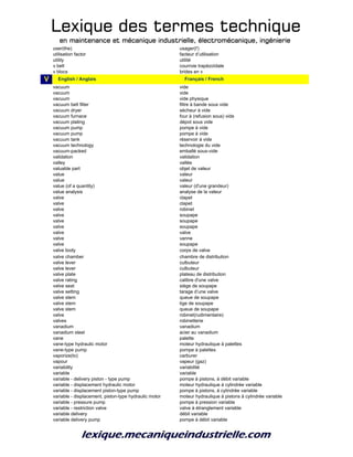 Lexique des termes techniqueLexique des termes techniqueLexique des termes techniqueLexique des termes technique
en maintenance et mécanique industrielle, électromécanique, ingénierieen maintenance et mécanique industrielle, électromécanique, ingénierieen maintenance et mécanique industrielle, électromécanique, ingénierieen maintenance et mécanique industrielle, électromécanique, ingénierie
user(the) usager(l')
utilisation factor facteur d’utilisation
utility utilité
v belt courroie trapézoïdale
v blocs brides en v
V v_English / Anglais v_Français / French
vacuum vide
vacuum vide
vacuum vide physique
vacuum belt filter filtre à bande sous vide
vacuum dryer sécheur à vide
vacuum furnace four à (refusion sous) vide
vacuum plating dépot sous vide
vacuum pump pompe à vide
vacuum pump pompe à vide
vacuum tank réservoir à vide
vacuum technology technologie du vide
vacuum-packed emballé sous-vide
validation validation
valley vallée
valuable part objet de valeur
value valeur
value valeur
value (of a quantity) valeur (d'une grandeur)
value analysis analyse de la valeur
valve clapet
valve clapet
valve robinet
valve soupape
valve soupape
valve soupape
valve valve
valve vanne
valve soupape
valve body corps de valve
valve chamber chambre de distribution
valve lever culbuteur
valve lever culbuteur
valve plate plateau de distribution
valve rating calibre d'une valve
valve seat siège de soupape
valve setting tarage d’une valve
valve stem queue de soupape
valve stem tige de soupape
valve stem queue de soupape
valve robinet(rudimentaire)
valves robinetterie
vanadium vanadium
vanadium steel acier au vanadium
vane palette
vane-type hydraulic motor moteur hydraulique à palettes
vane-type pump pompe à palettes
vaporize(to) carburer
vapour vapeur (gaz)
variability variabilité
variable variable
variable - delivery piston - type pump pompe à pistons, à débit variable
variable - displacement hydraulic motor moteur hydraulique à cylindrée variable
variable - displacement piston-type pump pompe à pistons, à cylindrée variable
variable - displacement, piston-type hydraulic motor moteur hydraulique à pistons à cylindrée variable
variable - pressure pump pompe à pression variable
variable - restriction valve valve à étranglement variable
variable delivery débit variable
variable delivery pump pompe à débit variable
 