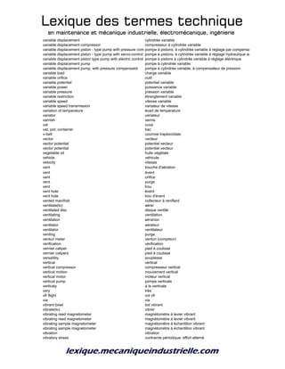 Lexique des termes techniqueLexique des termes techniqueLexique des termes techniqueLexique des termes technique
en maintenance et mécanique industrielle, électromécanique, ingénierieen maintenance et mécanique industrielle, électromécanique, ingénierieen maintenance et mécanique industrielle, électromécanique, ingénierieen maintenance et mécanique industrielle, électromécanique, ingénierie
variable displacement cylindrée variable
variable displacement compressor compresseur à cylindrée variable
variable displacement piston - type pump with pressure compensator controlpompe à pistons, à cylindrée variable à réglage par compensateur de pression
variable displacement piston - type pump with servo-control pompe à pistons, à cylindrée variable à réglage hydraulique asservi
variable displacement piston type pump with electric control pompe à pistons à cylindrée variable à réglage électrique
variable displacement pump pompe à cylindrée variable
variable displacement pump, with pressure compensator pompe à cylindrée variable, à compensateur de pression
variable load charge variable
variable orifice outil
variable potentiel potentiel variable
variable power puissance variable
variable pressure pression variable
variable restriction étranglement variable
variable speed vitesse variable
variable speed transmission variateur de vitesse
variation of temperature écart de température
variator variateur
varnish vernis
vat cuve
vat; pot; container bac
v-belt courroie trapézoïdale
vector vecteur
vector potential potentiel vecteur
vector potential potentiel vecteur
vegetable oil huile végétale
vehicle vehicule
velocity vitesse
vent bouche d'aération
vent évent
vent orifice
vent purge
vent trou
vent hole évent
vent hole trou d'évent
vented manifold collecteur à reniflard
ventilate(to) aérer
ventilated disc disque ventilé
ventilating ventilation
ventilation aération
ventilator aérateur
ventilator ventilateur
venting purge
venturi meter venturi (compteur)
verification vérification
vernier caliper pied à coulisse
vernier calipers pied à coulisse
versatility souplesse
vertical vertical
vertical compressor compresseur vertical
vertical motion mouvement vertical
vertical motor moteur vertical
vertical pump pompe verticale
verticaly à la verticale
very très
vfr flight vol vfr
via via
vibrant bowl bol vibrant
vibrate(to) vibrer
vibrating reed magnetometer magnétomètre à levier vibrant
vibrating reed magnetometer magnétomètre à levier vibrant
vibrating sample magnetometer magnétomètre à échantillon vibrant
vibrating sample magnetometer magnétomètre à échantillon vibrant
vibration vibration
vibratory stress contrainte périodique; effort alterné
 