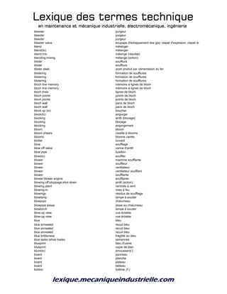 Lexique des termes techniqueLexique des termes techniqueLexique des termes techniqueLexique des termes technique
en maintenance et mécanique industrielle, électromécanique, ingénierieen maintenance et mécanique industrielle, électromécanique, ingénierieen maintenance et mécanique industrielle, électromécanique, ingénierieen maintenance et mécanique industrielle, électromécanique, ingénierie
bleeder purgeur
bleeder purgeur
bleeder purgeur
bleeder valve soupape d'échappement des gaz; clapet d'explosion; clapet de purge
blend mélanger
blend(to) mélanger
blend;mix mélange (résultat)
blending;mixing mélange (action)
blister soufflure
blister soufflure
blister steel acier produit par cémentation du fer
blistering formation de soufflures
blistering formation de soufflures
blistering formation de soufflures
bloch line memory mémoire à lignes de bloch
bloch line memory mémoire à lignes de bloch
bloch lines lignes de bloch
bloch points points de bloch
bloch points points de bloch
bloch wall paroi de bloch
bloch wall paroi de bloch
block up (to) boucher
block(to) engorger
blocking arrêt (blocage)
blocking blocage
blocking engorgement
bloom bloom
bloom shears cisaille à blooms
blooms blooms carrés
blotter buvard
blow soufflage
blow off valve vanne d'arrêt
blow pipe busillon
blow(to) souffler
blower machine soufflante
blower souffleur
blower ventilateur
blower ventilateur soufflant
blower soufflante
blower;blower engine soufflante
blowing off;stoppage;shut down arrêt (action)
blowing plant centrale à vent
blowing-in mise à feu
blowings résidus de soufflage
blowlamp lampe à souder
blowpipe chalumeau
blowpipe essay essai au chalumeau
blowtorch lampe à souder
blow-up view vue éclatée
blow-up view vue éclatée
blue bleu
blue annealed recuit bleu
blue annealed recuit bleu
blue annealed recuit bleu
blue brittleness fragilité au bleu
blue tacks (shoe trade) semences
blueprint bleu d'usine
blueprint copie de plan
blunt(to) émousser(s')
board panneau
board planche
board plateau
board tableau
bobbin bobine, (f.)
 