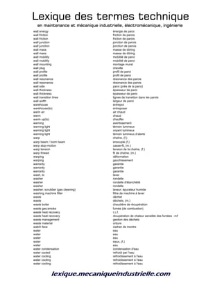 Lexique des termes techniqueLexique des termes techniqueLexique des termes techniqueLexique des termes technique
en maintenance et mécanique industrielle, électromécanique, ingénierieen maintenance et mécanique industrielle, électromécanique, ingénierieen maintenance et mécanique industrielle, électromécanique, ingénierieen maintenance et mécanique industrielle, électromécanique, ingénierie
wall energy énergie de paroi
wall friction friction de parois
wall friction friction de parois
wall junction jonction de parois
wall junction jonction de parois
wall mass masse de döring
wall mass masse de döring
wall mobility mobilité de paroi
wall mobility mobilité de paroi
wall mounting montage mural
wall plug cheville
wall profile profil de paroi
wall profile profil de paroi
wall resonance résonance des parois
wall resonance résonance des parois
wall side paroi (près de la paroi)
wall thickness épaisseur de paroi
wall thickness epaisseur de paroi
wall transition lines lignes de transition dans les parois
wall width largeur de paroi
warehouse entrepot
warehouse(to) entreposer
warin air air chaud
warm chaud
warm up(to) chauffer
warning avertissement
warning light témoin lumineux
warning light voyant lumineux
warning light témoin lumineux d’alerte
warp chaîne, (f.)
warp beam / loom beam ensouple (f.)
warp stop-motion casse-fil, (m.)
warp tension tension de la chaîne, (f.)
warp thread fil de chaîne, (m.)
warping déformation
warping gauchissement
warranty garantie
warranty garantie
warranty garantie
wash, to laver
washer rondelle
washer rondelle d'étanchéité
washer rondelle
washer; scrubber (gas cleaning) laveur; épurateur humide
washing machine filter filtre de machine à laver
waste déchet
waste déchets, (m.)
waste boiler chaudière de récupération
waste gas;smoke fumée (de combustion)
waste heat recovery r.c.f.
waste heat recovery récupération de chaleur sensible des fumées ; rcf
waste management gestion des déchets
waste material ordure
watch face cadran de montre
water eau
water eau
water eau
water eaux, (f.)
water eau
water condensation condensation d'eau
water cooled refroidi par l’eau
water cooling refroidissement à l'eau
water cooling refroidissement à l'eau
water cooling refroidissement à l'eau
 