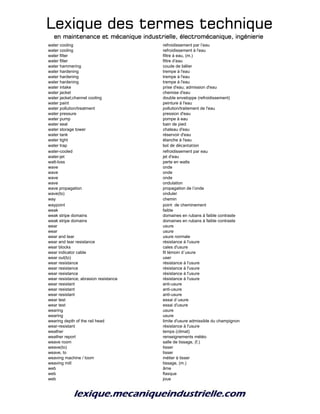 Lexique des termes techniqueLexique des termes techniqueLexique des termes techniqueLexique des termes technique
en maintenance et mécanique industrielle, électromécanique, ingénierieen maintenance et mécanique industrielle, électromécanique, ingénierieen maintenance et mécanique industrielle, électromécanique, ingénierieen maintenance et mécanique industrielle, électromécanique, ingénierie
water cooling refroidissement par l’eau
water cooling refroidissement à l'eau
water filter filtre à eau, (m.)
water filter filtre d’eau
water hammering coude de bélier
water hardening trempe à l'eau
water hardening trempe à l'eau
water hardening trempe à l'eau
water intake prise d'eau; admission d'eau
water jacket chemise d'eau
water jacket;channel cooling double enveloppe (refroidissement)
water paint peinture à l'eau
water pollution/treatment pollution/traitement de l'eau
water pressure pression d'eau
water pump pompe à eau
water seal bain de pied
water storage tower chateau d'eau
water tank réservoir d'eau
water tight étanche à l'eau
water trap bol de décantation
water-cooled refroidissement par eau
water-jet jet d'eau
watt-loss perte en watts
wave onde
wave onde
wave onde
wave ondulation
wave propagation propagation de l’onde
wave(to) onduler
way chemin
waypoint point de cheminement
weak faible
weak stripe domains domaines en rubans à faible contraste
weak stripe domains domaines en rubans à faible contraste
wear usure
wear usure
wear and tear usure normale
wear and tear resistance résistance à l'usure
wear blocks cales d'usure
wear indicator cable fil témoin d´usure
wear out(to) user
wear resistance résistance à l'usure
wear resistance résistance à l'usure
wear resistance résistance à l'usure
wear resistance; abrasion resistance résistance à l'usure
wear resistant anti-usure
wear resistant anti-usure
wear resistant anti-usure
wear test essai d´usure
wear test essai d'usure
wearing usure
wearing usure
wearing depth of the rail head limite d'usure admissible du champignon
wear-resistant résistance à l'usure
weather temps (climat)
weather report renseignements météo
weave room salle de tissage, (f.)
weave(to) tisser
weave, to tisser
weaving machine / loom métier à tisser
weaving mill tissage, (m.)
web âme
web flasque
web joue
 