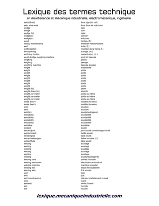 Lexique des termes techniqueLexique des termes techniqueLexique des termes techniqueLexique des termes technique
en maintenance et mécanique industrielle, électromécanique, ingénierieen maintenance et mécanique industrielle, électromécanique, ingénierieen maintenance et mécanique industrielle, électromécanique, ingénierieen maintenance et mécanique industrielle, électromécanique, ingénierie
web (of rail) âme; tige (du rail)
web, shoe web âme, âme de mâchoire
wedge cale
wedge coin
wedge (to) caler
wedge(to) coincer
wedge(to) enfoncer
weed herbes, (f.)
weekly maintenance entretien hebdomadaire
weft duite, (f.)
weft insertion insertion de la trame (f.)
weft spacing duitage, (m.)
weft stop motion casse-trame, (m.)
weigh-bridge; weighing machine pont (à) bascule
weighing pesée
weighing pesage
weighing machine bascule (pesée)
weight masselotte
weight poids
weight poids
weight poids
weight poids
weight poids
weight poids
weight poids
weight (to) peser
weight down (to) alourdir
weight per meter poids au mètre
weight per meter poids au mètre
weight per meter poids au mètre
weiss theory modèle de weiss
weiss theory modèle de weiss
weld soudure
weld soudure
weld(to) souder(autogène)
weldability soudabilité
weldability soudabilité
weldability soudabilité
weldability soudabilité
weldable soudable
welded soudé
welded joint joint soudé; assemblage soudé
welded mesh treillis soudé
welded pipe tube soudé
welded selvedges lisière soudée, (f.)
welded tube tube soudé
welding soudage
welding soudage
welding soudage
welding soudage
welding soudage
welding soudure(autogène)
welding bars barres à souder
welding electrodes electrodes de soudure
welding machine machine à souder
welding test essai de soudabilité
welding wire fil à souder
well bien
well puit
well mixed reactor réacteur parfaitement brassé
west ouest
westerly vents d'ouest
wet humide
wet mouillé
 