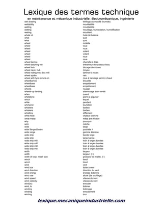 Lexique des termes techniqueLexique des termes techniqueLexique des termes techniqueLexique des termes technique
en maintenance et mécanique industrielle, électromécanique, ingénierieen maintenance et mécanique industrielle, électromécanique, ingénierieen maintenance et mécanique industrielle, électromécanique, ingénierieen maintenance et mécanique industrielle, électromécanique, ingénierie
wet drawing tréfilage au mouillé (humide)
wettability mouillabilité
wetting mouillabilité
wetting mouillage, humectation, humidification
wetting mouillant
whale oil huile de baleine
what quel
what quoi
wheel molette
wheel roue
wheel roue
wheel volant
wheel volant
wheel roue
wheel roue
wheel barrow charrette à bras
wheel batching roll entraineur de rouleaux tissu
wheel lock blocage des roues
wheel nave; hub moyeu
wheel rolling mill; disc mill laminoir à roues
wheel spoke rais
wheel with tyre shrunk-on roue à bandage serré à chaud
wheelbarrow brouette
wheelbase empattement
wheelbase empattement
wheels rouage
wheels-up landing atterrissage train rentré
when quand
whetstone pierre à aiguiser
which lequel
while pendant
whirlwind tourbillon
whiskers barbes
whiskers barbes
whistling sifflement
white heat chaleur blanche
white metal métal anti-friction
why pourquoi
wick mèche
wide large
wide flanged beam poutrelle h
wide range gamme étendue
wide strip bande large
wide strip large bande
wide strip mill train à larges bandes
wide strip mill train à larges bandes
wide strip mill train à larges bandes
wide strip mill train à larges bandes
width largeur
width largeur, (f.)
width of loop, mesh size grosseur de maille, (f.)
winch treuil
winch treuil
wind vent
wind box boîte à vent
wind direction direction du vent
wind energy énergie éolienne
wind rate allure (de soufflage)
wind speed vitesse du vent
wind velocity vitesse du vent
wind(to) enrouler
wind, to bobiner
winding bobinage
winding enroulement
winding tour
 