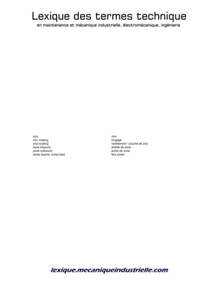 Lexique des termes techniqueLexique des termes techniqueLexique des termes techniqueLexique des termes technique
en maintenance et mécanique industrielle, électromécanique, ingénierieen maintenance et mécanique industrielle, électromécanique, ingénierieen maintenance et mécanique industrielle, électromécanique, ingénierieen maintenance et mécanique industrielle, électromécanique, ingénierie
zinc zinc
zinc coating zingage
zinc-coating revêtement / couche de zinc
zone inbound entrée de zone
zone outbound sortie de zone
zores beams; zores bars fers zorès
 