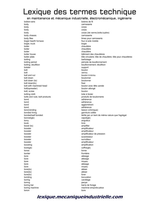 Lexique des termes techniqueLexique des termes techniqueLexique des termes techniqueLexique des termes technique
en maintenance et mécanique industrielle, électromécanique, ingénierieen maintenance et mécanique industrielle, électromécanique, ingénierieen maintenance et mécanique industrielle, électromécanique, ingénierieen maintenance et mécanique industrielle, électromécanique, ingénierie
bobbin-wire bobine de fil
body carrosserie
body corps
body corps
body corps (de vanne,boite,tuyère)
body chassis carrosserie
body files limes pour carrosserie
bogie hearth furnace four à sole mobile
bogie; truck bogie
boiler chaudière
boiler chaudière
boiler chaudière
boiler house bâtiment des chaudières
boiler plate tôle circulaire; tôle de chaudière; tôle pour chaudières
boiling barbotage
boiling period période de bouillonnement
boiling; ebullition bouillonnement; ébullition
bolster support
bolt boulon
bolt verrou
bolt and nut boulon à écrou
bolt down boulonner
bolt down (to) boulonner
bolt down(to) fixer
bolt with machined head boulon avec tête usinée
bolt(spreader) boulon allongé
bolt; screw boulon
bolting cloth toile à bluter
bolts and nuts; bolt products produits de boulonnerie
bond adhérence
bond adhérence
bond agglomérant
bond adhérence
bond;binding liaison (chimique)
bonded lining garniture collée
bonded/self bonded lié/lié par un liant de même nature que l'agrégat
bonnet(gb) capot(gb)
bony anguleux
book livre
boost (to) amplifier
booster amplificateur
booster amplificateur
booster amplificateur de pression
booster surpresseur
booster survolteur
booster amplificateur
boosting amplification
boot(gb) coffre(gb)
borax borax
border frontière
bore alésage
bore alésage
bore moyeu
bore alésage
bore moyeu
bore(to) aléser
bore(to) aléser
bore(to) forer
boriding boruration
boring carottage
boring perçer
boring bar barre de forage
boring machine machine emporte-pièce
boron bore
 